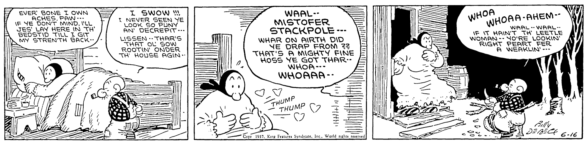 Sharing OCR: EVER BONE I OWN ACHES. PAW.. IF YE DON'T MINDI'LL JES LAY HERE IN TH' BEDSTID TILL I GIT MY STRENTH BACK I SWOW !! I NEVER SEEN YE LOOK SO PUNY AN DECREPIT.. LISSEN .. THAR'S THAT OL SOW ROOTIN ONDER TH HOUSE AGIN WAAL.- MISTOFER STACKPOLE --- WHOA WHOAA-AHEM-- IF IT HAIN HA LEETLE WOMAN -NO'RE LOOKIN RIGHT PEART FER WAAL. WHAR ON AIRTH DID YE DRAP FROM 22 THAT'S A MIGHTY FINE HOSS YE GOT THAR. WHOA-.. WHOAAA-. A WEAKLIN'- THUMP ????? Copi 1937. Kang Features SyndicateWerld tighen teserved DEBECE 6-16 EVER BONE I OWN ACHES. PAW.. IF YE DON'T MINDI'LL JES LAY HERE IN TH' BEDSTID TILL I GIT MY STRENTH BACK I SWOW !! I NEVER SEEN YE LOOK SO PUNY AN DECREPIT.. LISSEN .. THAR'S THAT OL SOW ROOTIN ONDER TH HOUSE AGIN WAAL.- MISTOFER STACKPOLE --- WHOA WHOAA-AHEM-- IF IT HAIN HA LEETLE WOMAN -NO'RE LOOKIN RIGHT PEART FER WAAL. WHAR ON AIRTH DID YE DRAP FROM 22 THAT'S A MIGHTY FINE HOSS YE GOT THAR. WHOA-.. WHOAAA-. A WEAKLIN'- THUMP ????? Copi 1937. Kang Features SyndicateWerld tighen teserved DEBECE 6-16