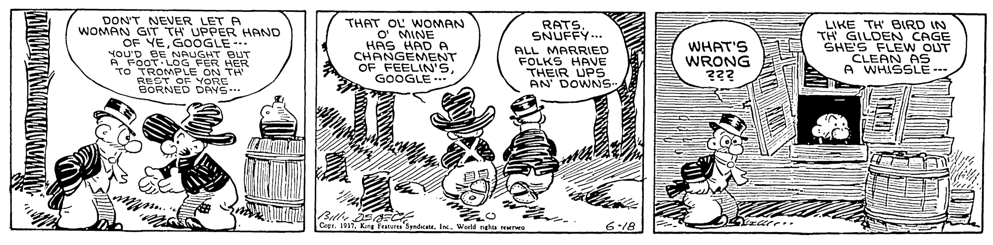 Rectangle OCR: DON'T NEVER LET A WOMAN GIT TH UPPER HAND OF YEGOOGLE YOU'D BE NAUGHT BUT A FOOT LOG FER HER TO TROMPLE ON TH REST OF YORE BORNED DAYS. THAT OL WOMAN O' MINE HAS HAD A CHANGEMENT OF FEELIN'SGOOGLE .- LIKE TH BIRD IN TH GILDEN CAGE SHE'S FLE W OUT CLEAN AS A WHISSLE --- RATSSNUFFY... ALL MARRIED FOLKS HAVE THEIR UPS AN DOWNS- WHAT'S WRONG ??? Bthe sa CE Copt. 1917Inc. World nghts reserveo 6-18 *??? DON'T NEVER LET A WOMAN GIT TH UPPER HAND OF YEGOOGLE YOU'D BE NAUGHT BUT A FOOT LOG FER HER TO TROMPLE ON TH REST OF YORE BORNED DAYS. THAT OL WOMAN O' MINE HAS HAD A CHANGEMENT OF FEELIN'SGOOGLE .- LIKE TH BIRD IN TH GILDEN CAGE SHE'S FLE W OUT CLEAN AS A WHISSLE --- RATSSNUFFY... ALL MARRIED FOLKS HAVE THEIR UPS AN DOWNS- WHAT'S WRONG ??? Bthe sa CE Copt. 1917King Features SyndicateInc. World nghts reserveo 6-18 * ???