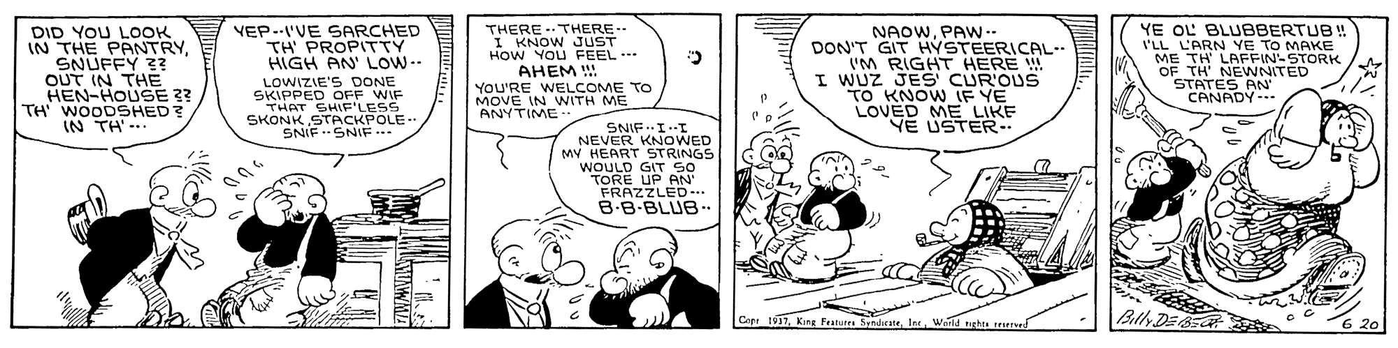 Art OCR: VEP--I'VE SARCHED TH PROPITTY HIGH AN' LOW.. THERE -.THERE-- I KNOW JUST HOW YOU FEEL. AHEM !! YOU'RE WELCOME TO MOVE IN WNITH ME ANYTIME .. YE OL BLUBBERTUB ! I'LL L'ARN YE TO MAKE ME TH LAFFIN-STORK DID YOU LOOK IN THE PANTRYSNUFFY 3 OUT IN THE HEN-HOUSE ?? TH' WOODSHED? IN TH'-.. NAOWPAW -- DON'T GIT HYSTEERICAL- I'M RIGHT HERE ! I WUZ JES CUR'OUS TO KNOW IF YE LOVED ME LIKE E USTER. LOWIZIE'S DONE SKIPPED OFF WIF THAT SHIF'LESS SKOSNIGIACKPOLE.. STATES AN' CANADY-. Y SNIF.I.I NEVER KNOWED MY HEART STRINGS WOULD GIT So TORE UP AN FRAZZLED... B-B-BLUB. Cepr 1937Int. Warld nghts teved Batly DEBE 6 20 VEP--I'VE SARCHED TH PROPITTY HIGH AN' LOW.. THERE -.THERE-- I KNOW JUST HOW YOU FEEL. AHEM !! YOU'RE WELCOME TO MOVE IN WNITH ME ANYTIME .. YE OL BLUBBERTUB ! I'LL L'ARN YE TO MAKE ME TH LAFFIN-STORK DID YOU LOOK IN THE PANTRYSNUFFY 3 OUT IN THE HEN-HOUSE ?? TH' WOODSHED? IN TH'-.. NAOWPAW -- DON'T GIT HYSTEERICAL- I'M RIGHT HERE ! I WUZ JES CUR'OUS TO KNOW IF YE LOVED ME LIKE E USTER. LOWIZIE'S DONE SKIPPED OFF WIF THAT SHIF'LESS SKOSNIGIACKPOLE.. STATES AN' CANADY-. Y SNIF.I.I NEVER KNOWED MY HEART STRINGS WOULD GIT So TORE UP AN FRAZZLED... B-B-BLUB. Cepr 1937King Fratures SandicateInt. Warld nghts teved Batly DEBE 6 20