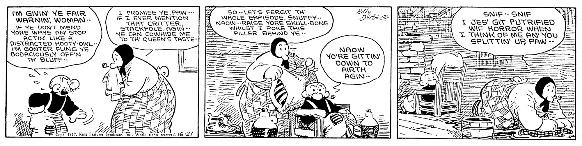Sharing OCR: Billy I'M GIVIN YE FAIR WARNINWOMAN -- MEND. YOREDONON STOP ACTIN LIKE A DISTRACTED HOOTY-OWL- I'M GONTER FLING YE BODACIOUSLY OFF'N TH BLUFE.. I PROMISE YE. PAW --. IF I EVER THAT CR NTION STACKPOLEAGIN-- YE CAN COWHIDE ME TO TH' QUEEN'S TASTE- So -LET'S FERGIT TH WHOLE EPPSODESNUFFY.. NAOW -RAISE YORE SKULL-BONE WHILST IPOKE THIS PILLER BEHIND YE SNIF. SNIF I JES' GIT PUTRIFIED WIF HORROR WHEN I THINK OF ME AN YOU SPLITTIN UPPAW -- NAOW YO'RE GITTIN' DOWN TO AIRTH AGIN 7Ep 1997King Peatures Svtdia g reerrd. 16-2/ Billy I'M GIVIN YE FAIR WARNINWOMAN -- MEND. YOREDONON STOP ACTIN LIKE A DISTRACTED HOOTY-OWL- I'M GONTER FLING YE BODACIOUSLY OFF'N TH BLUFE.. I PROMISE YE. PAW --. IF I EVER THAT CR NTION STACKPOLEAGIN-- YE CAN COWHIDE ME TO TH' QUEEN'S TASTE- So -LET'S FERGIT TH WHOLE EPPSODESNUFFY.. NAOW -RAISE YORE SKULL-BONE WHILST IPOKE THIS PILLER BEHIND YE SNIF. SNIF I JES' GIT PUTRIFIED WIF HORROR WHEN I THINK OF ME AN YOU SPLITTIN UPPAW -- NAOW YO'RE GITTIN' DOWN TO AIRTH AGIN 7Ep 1997King Peatures Svtdia g reerrd. 16-2/