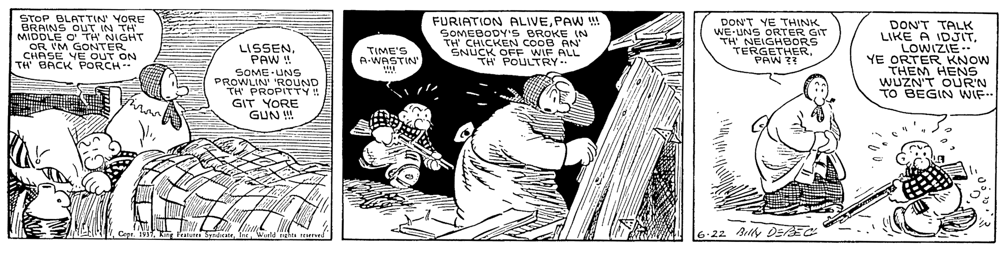 Drawing OCR: STOP BLATTIN' YORE FURIATION ALIVEPAW !! SOMEBODY'S BROKE IN TH CHICKEN COOB AN' SNUCK OFF WIF ALL TH POULTRY DON'T YE THINK WE-UNS ORTER GIT TH NEIGHBORS TERGETHERPAW ?? DON'T TALK LIKE A IDJITLOWIZIE-- YE ORTER KNOW THEM HENS WUZN'T OUR'N TO BEGIN WIF.. MIDDLE OTH NIGHT OR IM GONTER CHASE YE OUT ON TH BACK PORCH LISSENPAW ! TIME'S A.WASTIN SOME UNs PROWLIN 'ROUND TH PROPITTY! GIT YORE GUN ! shts reserved 6.22 Belly DEREC STOP BLATTIN' YORE FURIATION ALIVEPAW !! SOMEBODY'S BROKE IN TH CHICKEN COOB AN' SNUCK OFF WIF ALL TH POULTRY DON'T YE THINK WE-UNS ORTER GIT TH NEIGHBORS TERGETHERPAW ?? DON'T TALK LIKE A IDJITLOWIZIE-- YE ORTER KNOW THEM HENS WUZN'T OUR'N TO BEGIN WIF.. MIDDLE OTH NIGHT OR IM GONTER CHASE YE OUT ON TH BACK PORCH LISSENPAW ! TIME'S A.WASTIN SOME UNs PROWLIN 'ROUND TH PROPITTY! GIT YORE GUN ! shts reserved 6.22 Belly DEREC