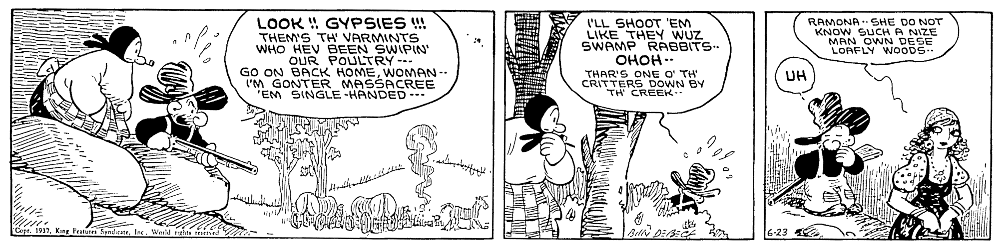 Adaptation OCR: LOOK ! GYPSIES !! THEM'S TH' VARMINTS WHO HEV BEEN SWIPIN' OUR POULTRY--- GO ON BACK HOMEWNOMAN -- I'M GONTER MASSACREE "EM SINGLE HANDED.. ('LL SHOOT 'EM LIKE THEY WUZ SWAMP RABBITS. OHOH.. THAR'S ONE O' TH CRITTERS DOWN BY TH CREEK. RAMONA .. SHE DO NOT KNOW SUCH A NIZE MAN OWN DESE LOAFLY WOODS.. UH Capt. 1937. King Featn SyndeteInt. Warld 6-23 LOOK ! GYPSIES !! THEM'S TH' VARMINTS WHO HEV BEEN SWIPIN' OUR POULTRY--- GO ON BACK HOMEWNOMAN -- I'M GONTER MASSACREE "EM SINGLE HANDED.. ('LL SHOOT 'EM LIKE THEY WUZ SWAMP RABBITS. OHOH.. THAR'S ONE O' TH CRITTERS DOWN BY TH CREEK. RAMONA .. SHE DO NOT KNOW SUCH A NIZE MAN OWN DESE LOAFLY WOODS.. UH Capt. 1937. King Featn SyndeteInt. Warld 6-23