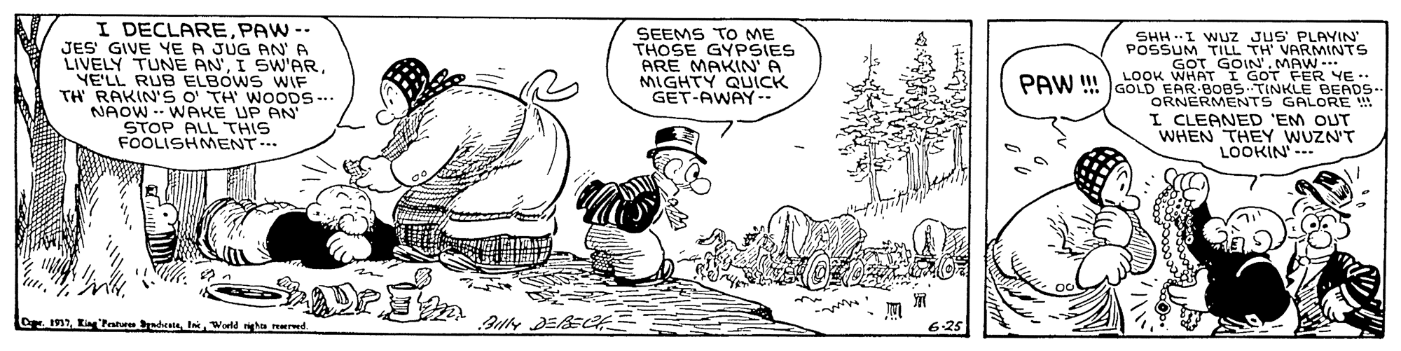 Fictional character OCR: I DECLAREPAW -- JES GIVE YE A JUG AN' A LIVELY TUNE ANYE'LL RUB ELBÓWS WIF TH RAKIN'S O TH' WOODS... NAOW WPKE UP AN STOP ALL THIS FOOLISHMENT SEEMS TO ME THOSE GYPSIES ARE MAKIN A MIGHTY QUICK GET-AWAY- SHH -I WUJZ JUS PLAYIN POSSUM TILL TH' VARMINTS GOT GOIN.MAW. PAW !I LOOK WHAT I GOT FER YE .. GOLD EAR BOBS TINKLE BEADS- ORNERMENTS GALORE I CLEANED 'EM OUT WHEN THEY WUZN'T LOOKIN--- 7World a rered I DECLAREPAW -- JES GIVE YE A JUG AN' A LIVELY TUNE ANI SW'ARYE'LL RUB ELBÓWS WIF TH RAKIN'S O TH' WOODS... NAOW WPKE UP AN STOP ALL THIS FOOLISHMENT SEEMS TO ME THOSE GYPSIES ARE MAKIN A MIGHTY QUICK GET-AWAY- SHH -I WUJZ JUS PLAYIN POSSUM TILL TH' VARMINTS GOT GOIN.MAW. PAW !I LOOK WHAT I GOT FER YE .. GOLD EAR BOBS TINKLE BEADS- ORNERMENTS GALORE I CLEANED 'EM OUT WHEN THEY WUZN'T LOOKIN--- 7King Penhre ndtaWorld a rered