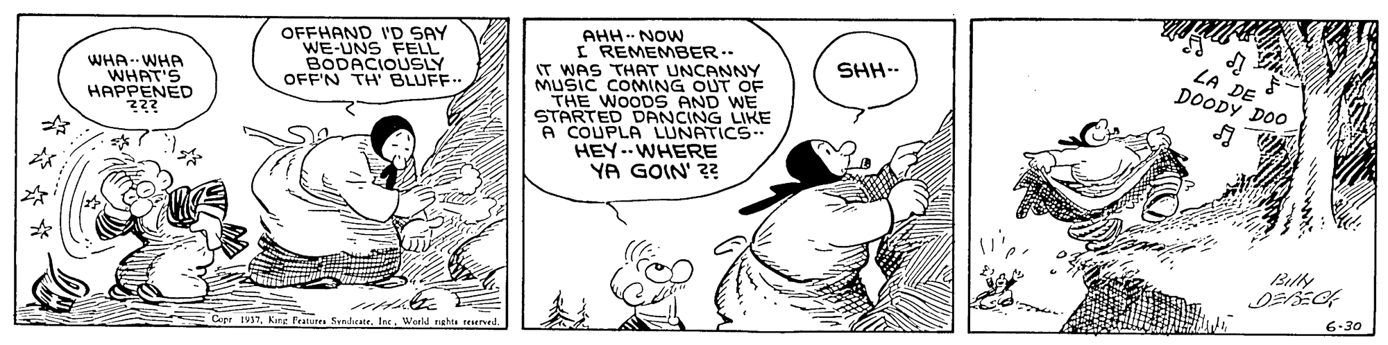 Font OCR: AHH NOW I REMEMBER.- IT WAS THAT UNCANNY MUSIC COMING OUT O THE WOODS AND WE STARTED DANCING LIKE A COUPLA LUNATICS HEY -- WHERE YA GOIN' ?? OFFHAND I'D SAY WE-UNS FELL BODACIOUSLY OFF'N TH' BLUFF.. SHH-- WHA- WHA WHAT'S ????ENED ZA DE DOODY DOO Billy 6-30 Crer IV37. Kine Fratures SsndicateWorld ghts reeed. AHH NOW I REMEMBER.- IT WAS THAT UNCANNY MUSIC COMING OUT O THE WOODS AND WE STARTED DANCING LIKE A COUPLA LUNATICS HEY -- WHERE YA GOIN' ?? OFFHAND I'D SAY WE-UNS FELL BODACIOUSLY OFF'N TH' BLUFF.. SHH-- WHA- WHA WHAT'S ????ENED ZA DE DOODY DOO Billy 6-30 Crer IV37. Kine Fratures SsndicateWorld ghts reeed.