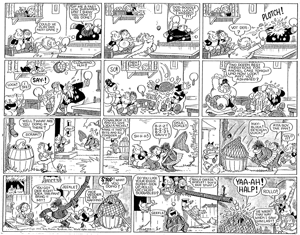 Parallel OCR: GIF ME A FAST VUNSHRIMPER UND I SHOW YOU HOW IT ISS DONE! DOD-BOGGLE DER LUCK! MISSED IT! PLOTCH! COULD VE PLAY DER NEXT GAME ? (VOT DER CLOWNING HUH ? TWO DOZEN BEST FRESH ECKS FOR ?NCHEL CAKE TONIGHT UND NOW LOOK! AINT YOU ASHAMED? SOl SAY-! (LOOK!A SEE! GWANAND ILL GIVE" YOU A NICKEL! MAKE IT TWO BITS AND ILL CONSIDER N IT!R WELL ?WHAT ARE YOU DOING IN THERE? OKLE- DOKLE IKKY- BLIKK! KETCHUM QUICK! ATTA BOY TAR PAN! B-z-z! PST! SCRAM! SH-H-H! SAVVY HOLD STOP! WHAT AKOING? DO YOU LIKE YOUR EGGS SUNNY-SIDE UPOR'CHUST SCRAMBLED? ROLLO CHEESE OMELET! Dorts DER STUFF! (YAA-AH! (HALP!(ROLLO! JEEKLE? YOU GOT DER RIGHT IDEATAR PAN! BRING IT MITI NICE VEDDER VE ISS HAFFING? HE WASNT THAT WAY WHEN I SAW HIM LAST! GEEFLE Cupr 19IA. King Featur Syndicate. IncWorld rights reserved * trerr.sr GIF ME A FAST VUNSHRIMPER UND I SHOW YOU HOW IT ISS DONE! DOD-BOGGLE DER LUCK! MISSED IT! PLOTCH! COULD VE PLAY DER NEXT GAME ? (VOT DER CLOWNING HUH ? TWO DOZEN BEST FRESH ECKS FOR ?NCHEL CAKE TONIGHT UND NOW LOOK! AINT YOU ASHAMED? SOl SAY-! (LOOK!A SEE! GWANBEAT ITAND ILL GIVE" YOU A NICKEL! MAKE IT TWO BITS AND ILL CONSIDER N IT!R WELL ?WHAT ARE YOU DOING IN THERE? OKLE- DOKLE IKKY- BLIKK! KETCHUM QUICK! ATTA BOY TAR PAN! B-z-z! PST! SCRAM! SH-H-H! SAVVY HOLD STOP! WHAT AKOING? DO YOU LIKE YOUR EGGS SUNNY-SIDE UPOR'CHUST SCRAMBLED? ROLLO CHEESE OMELET! Dorts DER STUFF! (YAA-AH! (HALP!(ROLLO! JEEKLE? YOU GOT DER RIGHT IDEATAR PAN! BRING IT MITI NICE VEDDER VE ISS HAFFING? HE WASNT THAT WAY WHEN I SAW HIM LAST! GEEFLE Cupr 19IA. King Featur Syndicate. IncWorld rights reserved * trerr.sr