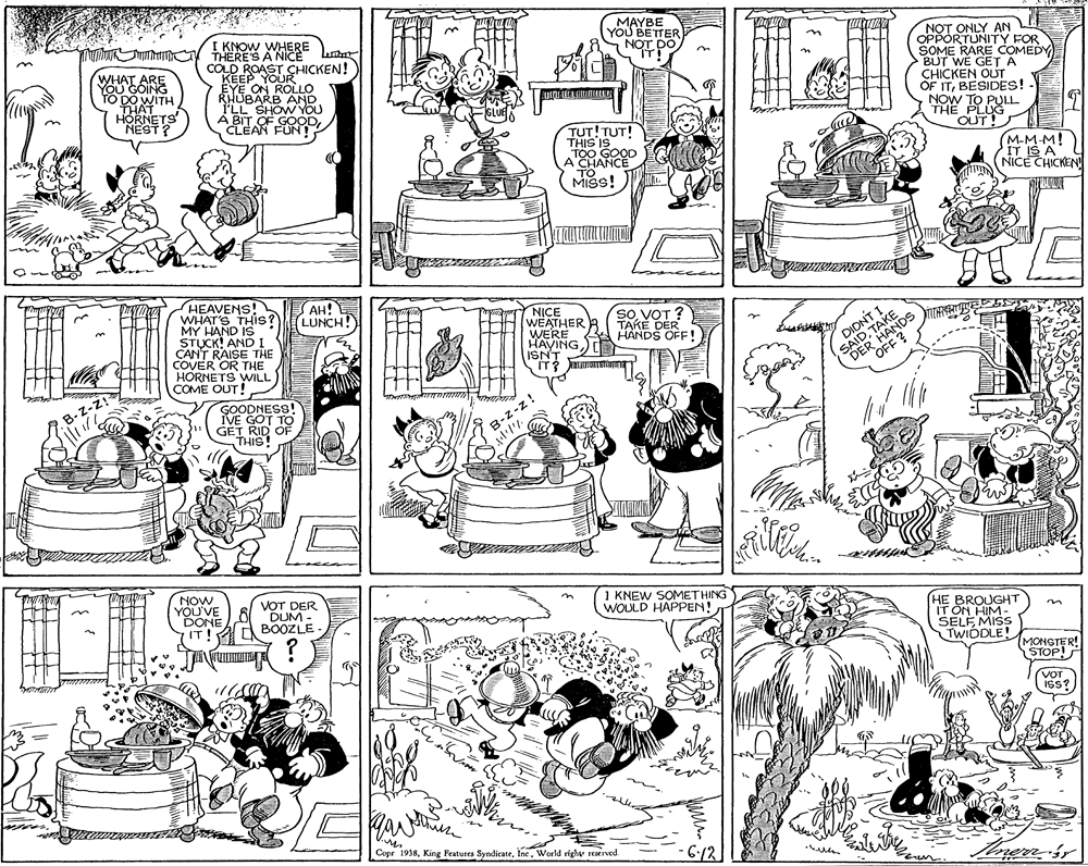 Illustration OCR: I KNOW WHERE unhN t THERE'S A NICE MAYBE YOU BETTER NOT DO NOT ONLY AN E WHAT ARE YOu GOING TO DO WITH THAT HORNETS NEST? COLD ROAST CHICKEN! KEEP YOUR EYE ON ROLLO RHUBARB AND I'LL SHOW YOU À BIT OF GOOD CLEAN FUN! OPPORTUNITY FOR SOME RARE COMEDY BUT WE GET A CHICKEN OUT OF ITBESIDESS! NOW TO PULL THE PLUG OUT! TUT!TUT! THIS IS TOO GOOD A CHANCE TO MISS! (M-M-M! IT IS A NICE CHICKEN HEAVENS! WHAT'S THIS? MY HAND IS STUCK! AND1 CANT RAISE THE COVER OR THE HORNETS WILL COME OUT! AH! LUNCH! NICE WEATHER R WERE HAVING ISNT SIT? so VOT ? TAKÉ DER HANDS OFF! DER HANDS OFF ? SAIDTAKE GOODNESS! IVE GOT TO GET RID OF THIS B.Z-z B-z-z! NOW YOU'VE DONE VOT DER DUM - BOOZLE 1 KNEW SOMETHING WOULD HAPPEN! HE BROUGHT IT ON HIM- SELF MISS TWIDDLE! IT MONGTER! STOP! ! VOT iss? Cope 1938World righv reserved. -6-12 I KNOW WHERE unhN t THERE'S A NICE MAYBE YOU BETTER NOT DO NOT ONLY AN E WHAT ARE YOu GOING TO DO WITH THAT HORNETS NEST? COLD ROAST CHICKEN! KEEP YOUR EYE ON ROLLO RHUBARB AND I'LL SHOW YOU À BIT OF GOOD CLEAN FUN! OPPORTUNITY FOR SOME RARE COMEDY BUT WE GET A CHICKEN OUT OF ITBESIDESS! NOW TO PULL THE PLUG OUT! TUT!TUT! THIS IS TOO GOOD A CHANCE TO MISS! (M-M-M! IT IS A NICE CHICKEN HEAVENS! WHAT'S THIS? MY HAND IS STUCK! AND1 CANT RAISE THE COVER OR THE HORNETS WILL COME OUT! AH! LUNCH! NICE WEATHER R WERE HAVING ISNT SIT? so VOT ? TAKÉ DER HANDS OFF! DER HANDS OFF ? SAIDTAKE GOODNESS! IVE GOT TO GET RID OF THIS B.Z-z B-z-z! NOW YOU'VE DONE VOT DER DUM - BOOZLE 1 KNEW SOMETHING WOULD HAPPEN! HE BROUGHT IT ON HIM- SELF MISS TWIDDLE! IT MONGTER! STOP! ! VOT iss? Cope 1938King Features SyndicateWorld righv reserved. -6-12
