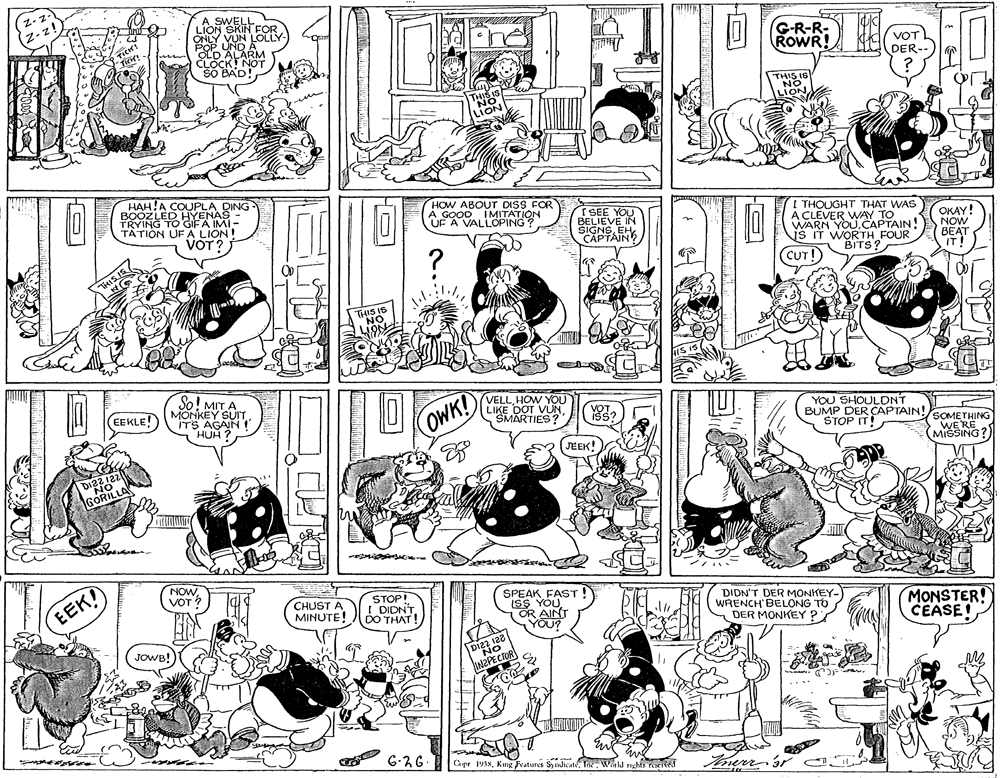Cartoon OCR: Z-z- Z-z! A SWELL LION SKIN FOR ONLY VUN LOLLY- POP UND OLD ALARM CLOCK! NOT SO BAD! TICH! G-R-R- ROWR! VOT DER-- THIS IS NO LION THIS IS NO LION HAH!A COUPLA DING BOOZLED HYENAS TRYING TO GIFA IMI- TATION UFA LION! HOW ABOUT DISS FOR A GOOD IMITATION UF A VALLOPING? ( SEE YOU I THOUGHT THAT WAS A CLEVER WAY TO WARN YOU.CAPTAIN! IS IT WORTH FOUR BITS? VOT ? BELIEVE IN SIGNSEH CAPTAIN ? OKAY! NOW BEAT IT! "THISIS (CUT! THIS IB NO HIS IS So! MITA MONKEY SUIT ITS AGAIN ! HUH EEKLE! VELLHOW YOU LIKE DOT VUNSMARTIES OWK! YOU SHOULDNT BUMP DER CAPTAIN! STOP IT! ? !SOMETHING WE'RE MIŠSING JEEK! DI2212 NO GORILLA NOWVOT SPEAK FAST! ISS YOU OR AINT YOU? EEK! STOP! I DIDNT DO THAT! CHUST A MINUTE! DIDN'T DER MONKEY- WRENCH BELONG TO DER MONKEY ? MONSTER! CEASE! JOWB! Dizz 128 NO 6-26 Capr 1938Inc Weakl nghis Z-z- Z-z! A SWELL LION SKIN FOR ONLY VUN LOLLY- POP UND OLD ALARM CLOCK! NOT SO BAD! TICH! G-R-R- ROWR! VOT DER-- THIS IS NO LION THIS IS NO LION HAH!A COUPLA DING BOOZLED HYENAS TRYING TO GIFA IMI- TATION UFA LION! HOW ABOUT DISS FOR A GOOD IMITATION UF A VALLOPING? ( SEE YOU I THOUGHT THAT WAS A CLEVER WAY TO WARN YOU.CAPTAIN! IS IT WORTH FOUR BITS? VOT ? BELIEVE IN SIGNSEH CAPTAIN ? OKAY! NOW BEAT IT! "THISIS (CUT! THIS IB NO HIS IS So! MITA MONKEY SUIT ITS AGAIN ! HUH EEKLE! VELLHOW YOU LIKE DOT VUNSMARTIES OWK! YOU SHOULDNT BUMP DER CAPTAIN! STOP IT! ? !SOMETHING WE'RE MIŠSING JEEK! DI2212 NO GORILLA NOWVOT SPEAK FAST! ISS YOU OR AINT YOU? EEK! STOP! I DIDNT DO THAT! CHUST A MINUTE! DIDN'T DER MONKEY- WRENCH BELONG TO DER MONKEY ? MONSTER! CEASE! JOWB! Dizz 128 NO 6-26 Capr 1938Kmg Fcatures SyndicateInc Weakl nghis