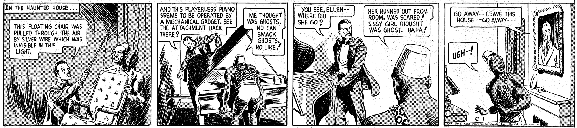 Font OCR: IN THE HAUNTED HOUSE... AND THIS PLAYERLESS PIANO SEEMS TO BE OPERATED BY A MECHANICAL GADGET. SEE THE ATTACHMENT BACK THERE ? YOU SEEELLEN-- WHERE DID SHE GO ? HER RUNNED OUT FROM ROOM. WAS SCARED! SISSY GIRL THOUGHT WAS GHOST. HAHA! GO AWAY-- LEAVE THIS HOUSE --GO AWAY--- THIS FLOATING CHAIR WAS PULLED THROUGH THE AIR BY SILVER WIRE WHICH WAS INVISIBLE IN THIS LIGHT. ME THOUGHT WAS GHOSTS. NO CAN SMACK GHOSTS. NO LIKE. UGH--! 6-I IN THE HAUNTED HOUSE... AND THIS PLAYERLESS PIANO SEEMS TO BE OPERATED BY A MECHANICAL GADGET. SEE THE ATTACHMENT BACK THERE ? YOU SEEELLEN-- WHERE DID SHE GO ? HER RUNNED OUT FROM ROOM. WAS SCARED! SISSY GIRL THOUGHT WAS GHOST. HAHA! GO AWAY-- LEAVE THIS HOUSE --GO AWAY--- THIS FLOATING CHAIR WAS PULLED THROUGH THE AIR BY SILVER WIRE WHICH WAS INVISIBLE IN THIS LIGHT. ME THOUGHT WAS GHOSTS. NO CAN SMACK GHOSTS. NO LIKE. UGH--! 6-I