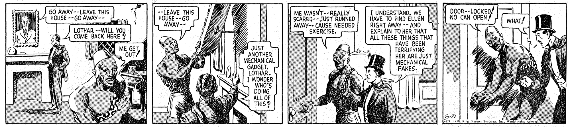 Publication OCR: GO AWAY--LEAVE THIS HOUSE --GO AWAY-- DOOR--LOCKED! NO CAN OPEN I UNDERSTANDWE HAVE TO FIND ELLEN RIGHT AWAY -- AND EXPLAIN TO HER THAT ALL THESE THINGS THAT HAVE BEEN TERRIFYING HER ARE JUST MECHANICAL FAKES. --LEAVE THIS HOUSE --GO AWAY-- ME WASN'T--REALLY SCAREQ-- JUST RUNNED AWAY-- CAUSE NEEDED EXERCISE. C WHAT! LOTHAR --WILL YOU COME BACK HERE ? ? ME GETOUT JUST ANOTHER MECHANICAL GADGETLOTHAR. I WONDER WHO'S DOING ALL OF THIS? GO AWAY--LEAVE THIS HOUSE --GO AWAY-- DOOR--LOCKED! NO CAN OPEN I UNDERSTANDWE HAVE TO FIND ELLEN RIGHT AWAY -- AND EXPLAIN TO HER THAT ALL THESE THINGS THAT HAVE BEEN TERRIFYING HER ARE JUST MECHANICAL FAKES. --LEAVE THIS HOUSE --GO AWAY-- ME WASN'T--REALLY SCAREQ-- JUST RUNNED AWAY-- CAUSE NEEDED EXERCISE. C WHAT! LOTHAR --WILL YOU COME BACK HERE ? ? ME GETOUT JUST ANOTHER MECHANICAL GADGETLOTHAR. I WONDER WHO'S DOING ALL OF THIS?
