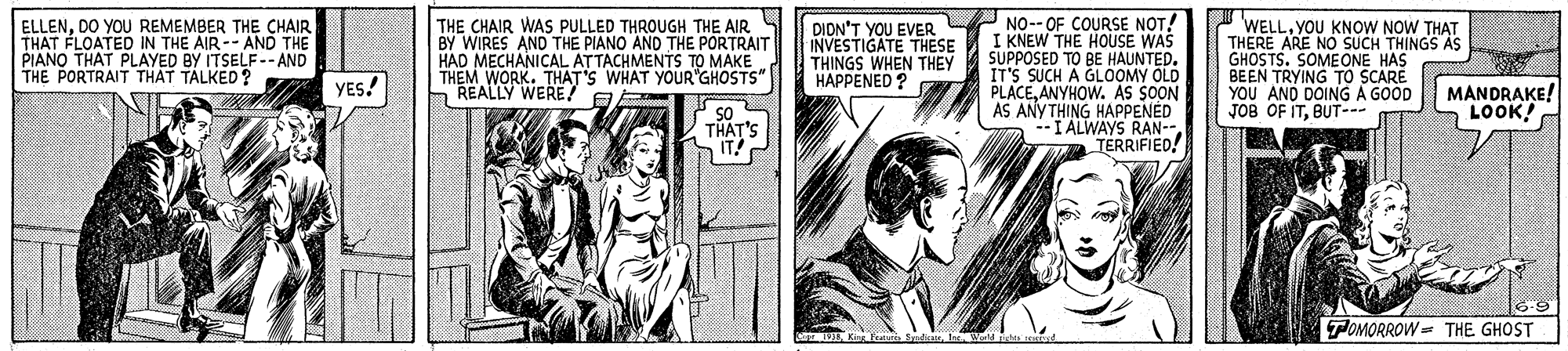 Font OCR: THE CHAIR WAS PULLED THROUGH THE AIR S BY WIRES AND THE PIANO AND THE PORTRAIT HAD MECHANICAL ATTACHMENTS TO MAKE THEM WORK. THAT'S WHAT YOUR GHOSTS REALLY WERE! E P NO-- OF COURSE NOT! I KNEW THE HOUSE WAS SUPPOSED TO BE HAUNTED. IT'S SUCH A GLOOMY OLD PLACEANYHOW. AS SOON AS ANYTHING HAPPENED --I ALWAYS RAN-- TERRIFIED! I WELL. YOU KNOW NOW THAT THERE ARE NO SUCH THINGS AS GHOSTS. SOMEONE HAS BEEN TRYING TO SCARE YOU AND DOING A GOOD JOB OF ITBUT-- ELLENDO YOU REMEMBER THE CHAIR THAT FLOATED IN THE AIR-- AND THE PIANO THAT PLAYED BY ITSELF -- AND THE PORTRAIT THAT TALKED ? DIDN'T YOU EVER INVESTIGATE THESE THINGS WHEN THEY HAPPENED ? YES! MANDRAKE! LOOK! SO THAT'S IT! TOMORROW = THE GHOST THE CHAIR WAS PULLED THROUGH THE AIR S BY WIRES AND THE PIANO AND THE PORTRAIT HAD MECHANICAL ATTACHMENTS TO MAKE THEM WORK. THAT'S WHAT YOUR GHOSTS REALLY WERE! E P NO-- OF COURSE NOT! I KNEW THE HOUSE WAS SUPPOSED TO BE HAUNTED. IT'S SUCH A GLOOMY OLD PLACEANYHOW. AS SOON AS ANYTHING HAPPENED --I ALWAYS RAN-- TERRIFIED! I WELL. YOU KNOW NOW THAT THERE ARE NO SUCH THINGS AS GHOSTS. SOMEONE HAS BEEN TRYING TO SCARE YOU AND DOING A GOOD JOB OF ITBUT-- ELLENDO YOU REMEMBER THE CHAIR THAT FLOATED IN THE AIR-- AND THE PIANO THAT PLAYED BY ITSELF -- AND THE PORTRAIT THAT TALKED ? DIDN'T YOU EVER INVESTIGATE THESE THINGS WHEN THEY HAPPENED ? YES! MANDRAKE! LOOK! SO THAT'S IT! TOMORROW = THE GHOST