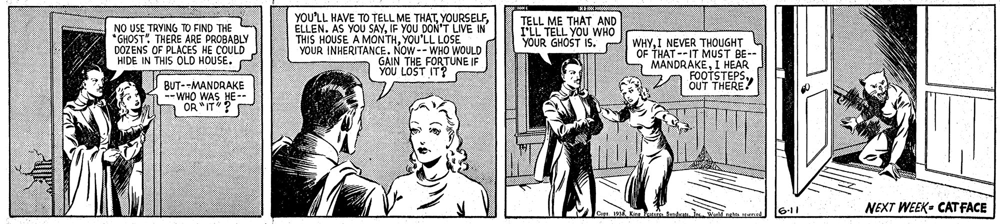 Sharing OCR: NO USE TRYING TO FIND THE *GHOST" THERE ARE PROBABLY DOZENS OF PLACES HE COULD HIDE IN THIS OLD HOUSE. YOU'LL HAVE TO TELL ME THATIF YOU DON'T LIVE IN THIS HOUSE A MONTHYOU'LL LOSE YOUR INHERITANCE. NOW--WHO WOULD GAIN THE FORTUNE IF YOU LOST IT? TELL ME THAT AND ILL TELL YOU WHO YOUR GHOST IS. WHYI NEVER THOUGHT OF THAT --IT MUST BE-- MANDRAKEI HEAR FOOTSTEPSOUT THERE? BUT--MANDRAKE -- WHO WAS HE-- OR "IT 6-11 NEXT WEEK- CAT FACE NO USE TRYING TO FIND THE *GHOST" THERE ARE PROBABLY DOZENS OF PLACES HE COULD HIDE IN THIS OLD HOUSE. YOU'LL HAVE TO TELL ME THATELLEN. AS YOU SAYIF YOU DON'T LIVE IN THIS HOUSE A MONTHYOU'LL LOSE YOUR INHERITANCE. NOW--WHO WOULD GAIN THE FORTUNE IF YOU LOST IT? TELL ME THAT AND ILL TELL YOU WHO YOUR GHOST IS. WHYI NEVER THOUGHT OF THAT --IT MUST BE-- MANDRAKEI HEAR FOOTSTEPSOUT THERE? BUT--MANDRAKE -- WHO WAS HE-- OR "IT 6-11 NEXT WEEK- CAT FACE