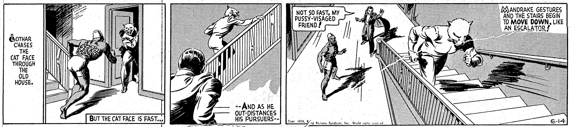 Line art OCR: NOT SO FASTMY PUSSY-VISAGED FRIEND! MANDRAKE GESTURES AND THE STAIRS BEGIN TO MOVE DOWNUKE AN ESCALATOR! LOTHAR CHASES THE CAT FACE THROUGH THE OLD HOUSE. --AND AS HE OUT-DISTANCES HIS PURSUERS-- BUT THE CAT FACE IS FAST.. Cop 18. K furu Syrda6-14 NOT SO FASTMY PUSSY-VISAGED FRIEND! MANDRAKE GESTURES AND THE STAIRS BEGIN TO MOVE DOWNUKE AN ESCALATOR! LOTHAR CHASES THE CAT FACE THROUGH THE OLD HOUSE. --AND AS HE OUT-DISTANCES HIS PURSUERS-- BUT THE CAT FACE IS FAST.. Cop 18. K furu Syrda