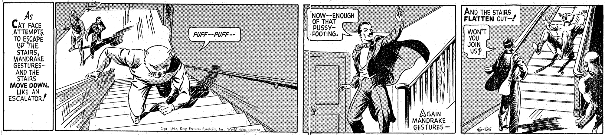 Line art OCR: AND THE STAIRS FLATTEN OUT-! As CAT FACE ATTEMPTS TO ESCAPE ÚP THE STAIRSMANDRAKE GESTURES- AND THE STAIRS MOVE DOWN. LIKE AN ESCALATOR! NOW--ENOUGH OF THAT PUSSY- FOOTING. WON'T YOU JOIN US? PUFF--PUFF-- AGAIN MANDRAKE GESTURES - Se 8wangho a 6-15 AND THE STAIRS FLATTEN OUT-! As CAT FACE ATTEMPTS TO ESCAPE ÚP THE STAIRSMANDRAKE GESTURES- AND THE STAIRS MOVE DOWN. LIKE AN ESCALATOR! NOW--ENOUGH OF THAT PUSSY- FOOTING. WON'T YOU JOIN US? PUFF--PUFF-- AGAIN MANDRAKE GESTURES - Se 8King ftte brdanwangho a 6-15