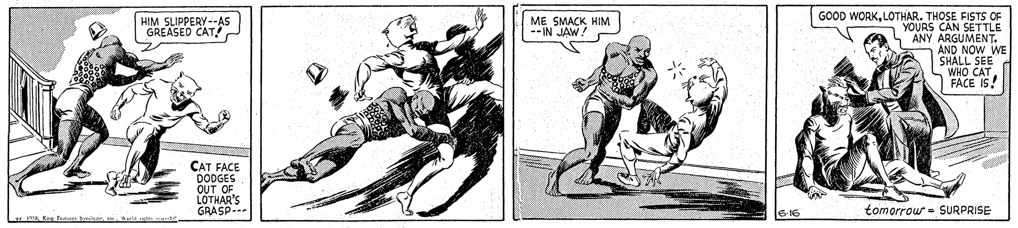 Illustration OCR: GOOD WORKLOTHAR. THOSE FISTS OF YOURS CAN SETTLE ANY ARGUMENT. AND NOW WE SHALL SEE WHO CAT FACE IS! HIM SLIPPERY-AS GREASED CAT! G ME SMACK HIM --IN JAW! CAT FACE DODGES OUT OF LOTHAR'S GRASP--- 6-16 tomorrow = SURPRISE r nawld sda ate GOOD WORKLOTHAR. THOSE FISTS OF YOURS CAN SETTLE ANY ARGUMENT. AND NOW WE SHALL SEE WHO CAT FACE IS! HIM SLIPPERY-AS GREASED CAT! G ME SMACK HIM --IN JAW! CAT FACE DODGES OUT OF LOTHAR'S GRASP--- 6-16 tomorrow = SURPRISE r naKing Tutan Spnicarwld sda ate