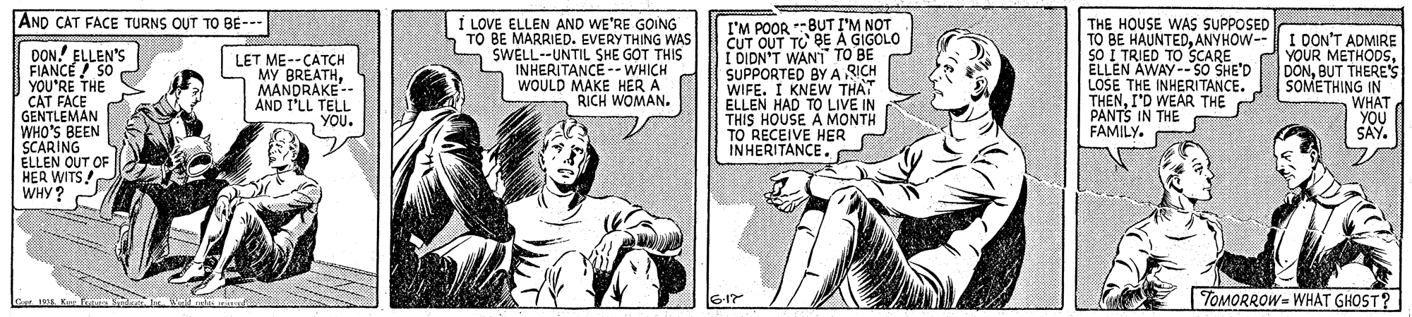 Sleeve OCR: AND CAT FACE TURNS OUT TO BE--- DON! ELLEN'S FIANCE 50 YOU'RE THE CAT FAÇE GENTLEMAN WHO'S BEEN SCARING ELLEN OUT OF HER WITS! WHY? I LOVE ELLEN AND WE'RE GOING TO BE MARRIED. EVERYTHING WAS SWELL--UNTIL SHE GOT THIS INHERITANCE -WHICH WOULD MAKE HER Á RICH WOMAN. I'M POOR BUT I'M NOT CUT OUT TO BE A GIGOLO I DIDN'T WANT TO BE SUPPORTED BY A RICH WIFE. I KNEW THAT ELLEN HAD TO LIVE IN THIS HOUSE A MONTH TO RECEIVE HER INHERITANCE. THE HOUSE WAS SUPPOSED TO BE HAUNTEDANYHOW-- SO I TRIED TO SCARE ÉLLEN AWAY --SO SHE'D LOSE THE INHERITANCE. THENI'D WEAR THE PANTS IN THE FAMILY. I DON'T ADMIRE YOUR METHOOSBUT THERE'S SOMETHING IN WHAT YOU SAY. LET ME--CATCH MY BREATHMANDRAKE-- AND I'LL TELL YOU. TOMORROW= WHAT GHOST? AND CAT FACE TURNS OUT TO BE--- DON! ELLEN'S FIANCE 50 YOU'RE THE CAT FAÇE GENTLEMAN WHO'S BEEN SCARING ELLEN OUT OF HER WITS! WHY? I LOVE ELLEN AND WE'RE GOING TO BE MARRIED. EVERYTHING WAS SWELL--UNTIL SHE GOT THIS INHERITANCE -WHICH WOULD MAKE HER Á RICH WOMAN. I'M POOR BUT I'M NOT CUT OUT TO BE A GIGOLO I DIDN'T WANT TO BE SUPPORTED BY A RICH WIFE. I KNEW THAT ELLEN HAD TO LIVE IN THIS HOUSE A MONTH TO RECEIVE HER INHERITANCE. THE HOUSE WAS SUPPOSED TO BE HAUNTEDANYHOW-- SO I TRIED TO SCARE ÉLLEN AWAY --SO SHE'D LOSE THE INHERITANCE. THENI'D WEAR THE PANTS IN THE FAMILY. I DON'T ADMIRE YOUR METHOOSBUT THERE'S SOMETHING IN WHAT YOU SAY. LET ME--CATCH MY BREATHMANDRAKE-- AND I'LL TELL YOU. TOMORROW= WHAT GHOST?