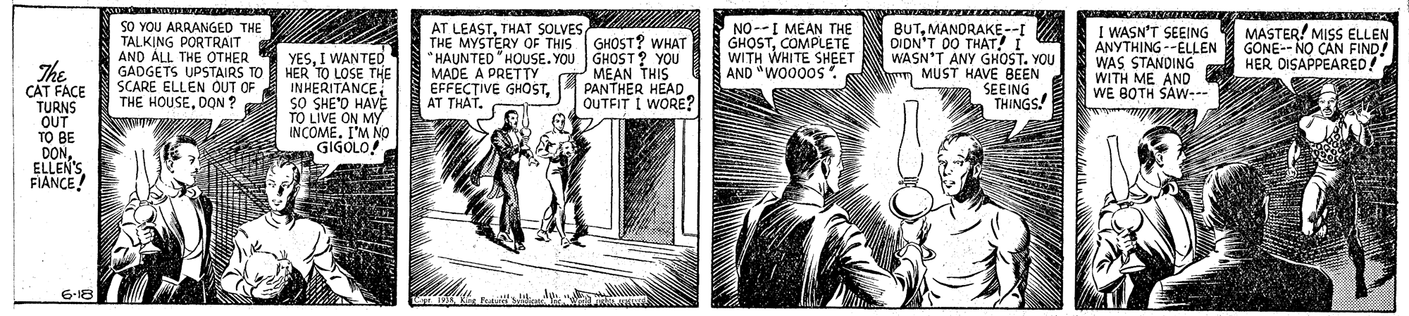 Comic book OCR: AT LEASTTHAT SOLVES THE MYSTERY OF THIS " HAUNTED "HOUSE. YOU GHOST ? YOU MADE A PRETTY EFFEC?IVE GHOSTAT THAT. SO YOU ARRANGED THE TALKING PORTRAIT AND ALL THE OTHER NO--I MEAN THE GHOSTCOMPLETE WITH WHITE SHEET AND "WO000s. BUTMANDRAKE--I DIDN'T DO THAT! I WASN'T ANY GHOST. YOU MUST HAVE 8EEN SEEING THINGS! I WASN'T SEEING ANYTHING--ELLEN WAS STANDING WITH ME AND WE BOTH SAW--. MASTER! MISS ELLEN GÖNE-- NO CAN FIND! HER DISAPPEARED! GHOST? WHAT The CÁT FACE TURNS OUT TO BE DONELLEN'S FIANCE! YESI WANTED GADGETS UPSTAIRS TO HER TO LOSE THE INHERITANCEsO SHE'D HAVE TO LIVE ON MY INCOMEI'M N0 GIGOLO! MEAN THIS PANTHER HEAD OUTFIT I WORE? wn SCARE ELLEN OUT OF THE HOUSEDON ? 6-18 AT LEASTTHAT SOLVES THE MYSTERY OF THIS " HAUNTED "HOUSE. YOU GHOST ? YOU MADE A PRETTY EFFEC?IVE GHOSTAT THAT. SO YOU ARRANGED THE TALKING PORTRAIT AND ALL THE OTHER NO--I MEAN THE GHOSTCOMPLETE WITH WHITE SHEET AND "WO000s. BUTMANDRAKE--I DIDN'T DO THAT! I WASN'T ANY GHOST. YOU MUST HAVE 8EEN SEEING THINGS! I WASN'T SEEING ANYTHING--ELLEN WAS STANDING WITH ME AND WE BOTH SAW--. MASTER! MISS ELLEN GÖNE-- NO CAN FIND! HER DISAPPEARED! GHOST? WHAT The CÁT FACE TURNS OUT TO BE DONELLEN'S FIANCE! YESI WANTED GADGETS UPSTAIRS TO HER TO LOSE THE INHERITANCEsO SHE'D HAVE TO LIVE ON MY INCOMEI'M N0 GIGOLO! MEAN THIS PANTHER HEAD OUTFIT I WORE? wn SCARE ELLEN OUT OF THE HOUSEDON ? 6-18
