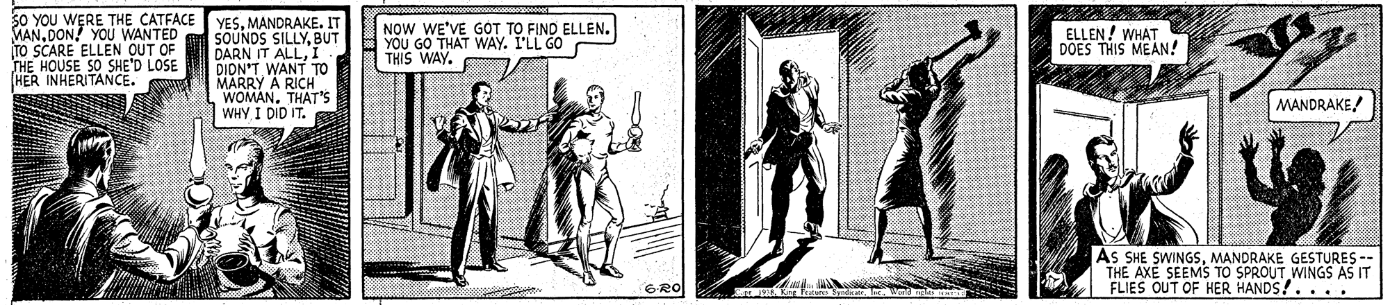 Fictional character OCR: sO YOU WERE THE CATFACEYESMANDRAKE. IT SOUNDS SILLYBUT DARN IT ALLI DIDN'T WANT TO MARRY A RICH" WOMANTHAT'S WHY I DID IT. MANDON! YOU WANTED TO SCARE ELLEN OUT OF THE HOUSE SO SHE'D LOSE HER INHERITANCE. NOW WE'VE GÓT TO FIND ELLEN. YOU GO THAT WAY. I'LL GO THIS WAY. ELLEN ! WHAT DOES THIS MEAN! MANDRAKE As SHE SWINGSMANDRAKE GESTURES -- THE AXE SEEMS TO SPROUT WINGS AS IT FLIES OUT OF HER HANDS!.... 6RO sO YOU WERE THE CATFACEYESMANDRAKE. IT SOUNDS SILLYBUT DARN IT ALLI DIDN'T WANT TO MARRY A RICH" WOMANTHAT'S WHY I DID IT. MANDON! YOU WANTED TO SCARE ELLEN OUT OF THE HOUSE SO SHE'D LOSE HER INHERITANCE. NOW WE'VE GÓT TO FIND ELLEN. YOU GO THAT WAY. I'LL GO THIS WAY. ELLEN ! WHAT DOES THIS MEAN! MANDRAKE As SHE SWINGSMANDRAKE GESTURES -- THE AXE SEEMS TO SPROUT WINGS AS IT FLIES OUT OF HER HANDS!.... 6RO