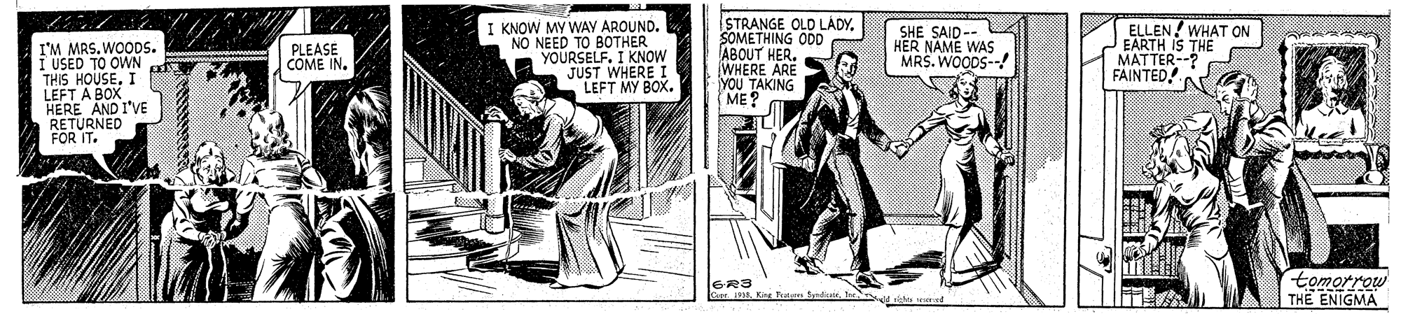 Publication OCR: I KNOW MY WAY AROUND. NO NEED TO BOTHER YOURSELF. I KNOW STRANGE OLD LÁDYSOMETHING ODD ABOUT HER. WHERE ARE YOU TAKING ME? ELLEN! WHAT ON EARTH IS THE MATTER--? FAINTED! SHE SAID -- HER NAME WAS MRS. WOODS--! I'M MRS. WODS. I USED TO OWN THIS HOUSEI LEFT A BOX HERE AND I'VE RETURNED FOR IT. PLEASE COME IN. JUST WHERE I LEFT MY BOX. GR3 r. 1938. Kine Tutam SyndicatrIre tomorrow THE ENIGMA I KNOW MY WAY AROUND. NO NEED TO BOTHER YOURSELF. I KNOW STRANGE OLD LÁDYSOMETHING ODD ABOUT HER. WHERE ARE YOU TAKING ME? ELLEN! WHAT ON EARTH IS THE MATTER--? FAINTED! SHE SAID -- HER NAME WAS MRS. WOODS--! I'M MRS. WODS. I USED TO OWN THIS HOUSEI LEFT A BOX HERE AND I'VE RETURNED FOR IT. PLEASE COME IN. JUST WHERE I LEFT MY BOX. GR3 r. 1938. Kine Tutam SyndicatrIre tomorrow THE ENIGMA