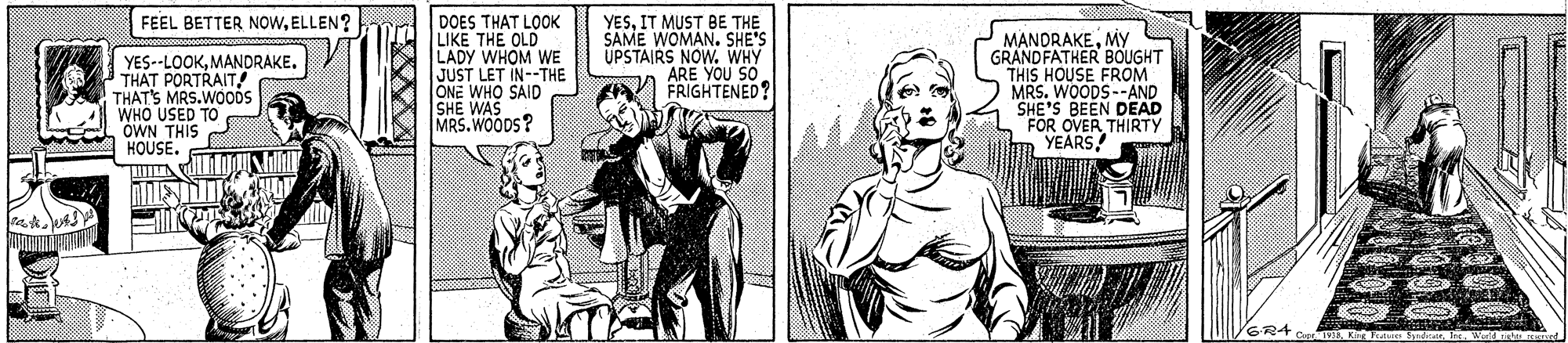 Font OCR: DOES THAT LOOK LIKE THE OLD LADY WHOM WE JUST LET IN--THE ONE WHO SAID SHE WAS MRS.WOODS? FEEL BETTER NOWELLEN? YES--LOOKMANDRAKE. THAT PORTRAIT! THAT'S MRS.WODS WHO USED TO OWN THIS HOUSE. YESIT MUST BE THE SAME WOMAN. SHE'S UPSTAIRS NOW. WHY ARE YOU SO. FRIGHTENED? MANDRAKEMY GRANDFATHER BÖUGHT THIS HOUSE FROM MRS. WOODS--AND SHE'S BEEN DEAD FOR OVER THIRTY YEARS! G.R4 EK DOES THAT LOOK LIKE THE OLD LADY WHOM WE JUST LET IN--THE ONE WHO SAID SHE WAS MRS.WOODS? FEEL BETTER NOWELLEN? YES--LOOKMANDRAKE. THAT PORTRAIT! THAT'S MRS.WODS WHO USED TO OWN THIS HOUSE. YESIT MUST BE THE SAME WOMAN. SHE'S UPSTAIRS NOW. WHY ARE YOU SO. FRIGHTENED? MANDRAKEMY GRANDFATHER BÖUGHT THIS HOUSE FROM MRS. WOODS--AND SHE'S BEEN DEAD FOR OVER THIRTY YEARS! G.R4 E