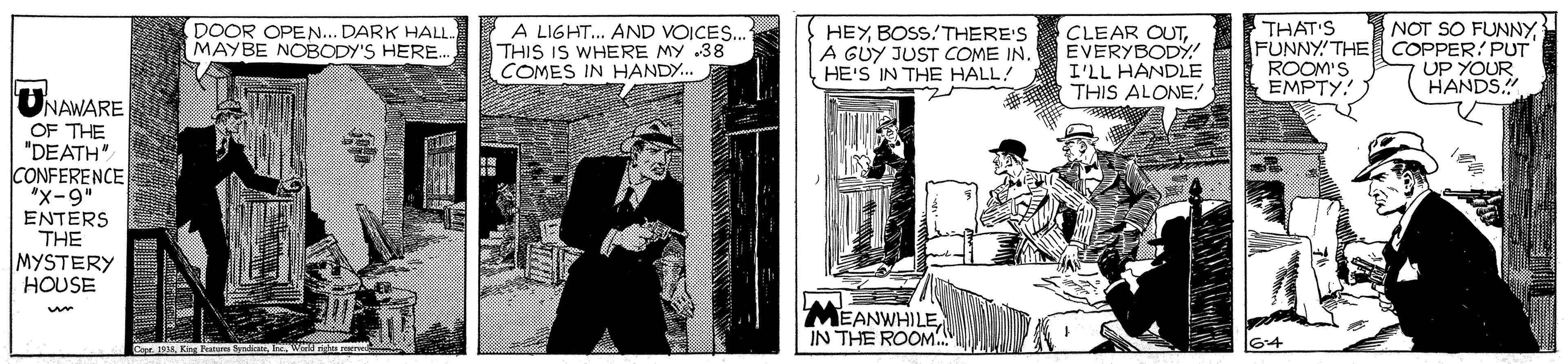 Illustration OCR: A LIGHT... AND VOICES. THIS IS WHERE MY .38 COMES IN HANDY. HEYBOSS!THERE'S A GUY JUST COME IN. HE'S IN THE HALL! NOT SO FUNNYTHAT'S FUNNY! THE COPPER PUT ROOM'S EMPTY. DOOR OPEN... DARK HALL. MAYBE NOBODY'S HERE CLEAR OUTEVERYBODY! I'LL HANDLE THIS ALONE! UP YOUR HANDS.! ONAWARE OF THE "DEATH" CONFERENCE "x-9" ENTERS THE MYSTERY HOUSE MEANWHILEIN THE ROOM A Kg Peature SyndnW A LIGHT... AND VOICES. THIS IS WHERE MY .38 COMES IN HANDY. HEYBOSS!THERE'S A GUY JUST COME IN. HE'S IN THE HALL! NOT SO FUNNYTHAT'S FUNNY! THE COPPER PUT ROOM'S EMPTY. DOOR OPEN... DARK HALL. MAYBE NOBODY'S HERE CLEAR OUTEVERYBODY! I'LL HANDLE THIS ALONE! UP YOUR HANDS.! ONAWARE OF THE "DEATH" CONFERENCE "x-9" ENTERS THE MYSTERY HOUSE MEANWHILEIN THE ROOM A Kg Peature Syndn