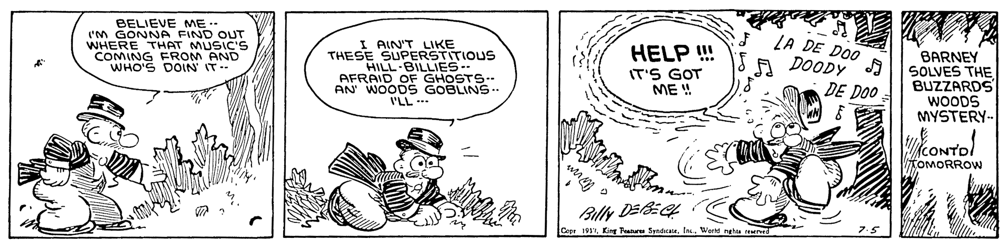 Art OCR: BELIEVE ME.- 'M GONNA FIND OUT WHERE THAT MUSIC'S COMING FROM AND WHO'S DOIN IT.. I AIN'T LIKE THESE SUPERSTITIOUS HILL-BILLIES-- AFRAID OF GHOSTS-- AN WOOD S GOBLINS.. I'LL -- LA DE DOO DOODY HELP ! BARNEY SOLVES THE BUZZARDS WOODS MYSTERY-- IT'S GOT ME ! DE DOO CON KOMORROW Billy DEL Cepr 1937Ins. Workd nghta teaere BELIEVE ME.- 'M GONNA FIND OUT WHERE THAT MUSIC'S COMING FROM AND WHO'S DOIN IT.. I AIN'T LIKE THESE SUPERSTITIOUS HILL-BILLIES-- AFRAID OF GHOSTS-- AN WOOD S GOBLINS.. I'LL -- LA DE DOO DOODY HELP ! BARNEY SOLVES THE BUZZARDS WOODS MYSTERY-- IT'S GOT ME ! DE DOO CON KOMORROW Billy DEL Cepr 1937King Peatures SyndicateIns. Workd nghta teaere