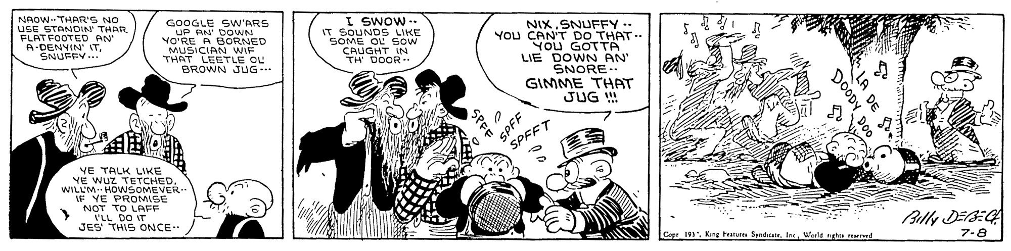 Font OCR: NAOW. THAR'S NO USE STANDIN THAR FLATFOOTED AN A-DENYIN' ITSNUFFY.. GOOGLE SW'ARS AN' DOWNN YO'RE A BORNED MUSICIAN WIF THAT LEETLE OL BROWN JUG.. I SwOw .. IT SOUNDS LIKE SOME OL sow CAUGHT IN TH DOOR NIXSNUFFY ..- YOu CAN'T DO THAT - YOU GOTTA LIE DOWN AN' SNORE.. GIMME THAT JUG ! SPFF SPFFT YE TALK LIKE YE WUZ TETCHED. WILL'M. HO WSOMEVER.. E PROMISE NOT TO LAFF I'LL DO IT JES THIS ONCE Billy DEEG Copr 191World gha EMed 7-8 NAOW. THAR'S NO USE STANDIN THAR FLATFOOTED AN A-DENYIN' ITSNUFFY.. GOOGLE SW'ARS AN' DOWNN YO'RE A BORNED MUSICIAN WIF THAT LEETLE OL BROWN JUG.. I SwOw .. IT SOUNDS LIKE SOME OL sow CAUGHT IN TH DOOR NIXSNUFFY ..- YOu CAN'T DO THAT - YOU GOTTA LIE DOWN AN' SNORE.. GIMME THAT JUG ! SPFF SPFFT YE TALK LIKE YE WUZ TETCHED. WILL'M. HO WSOMEVER.. E PROMISE NOT TO LAFF I'LL DO IT JES THIS ONCE Billy DEEG Copr 191Kang teatures SyndicateWorld gha EMed 7-8