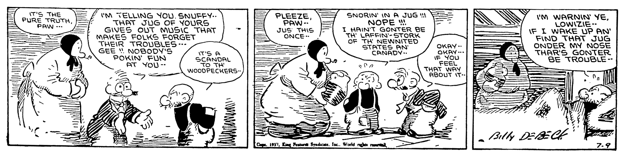 Font OCR: PLEEZEIT'S THE PURE TRUTHPAW ... I'M TELLING YOU. SNUFFY.. THAT JUG OF YOURS GIVES OUT MUSIC THAT MAKES FOLKS FORGET THEIR TROUBLES.. GEE NOBODY'S POKIN FUN AT YOU - SNORIN' INA JUG NOPE !. I HAIN'T GONTER BE TH' LAFFIN-STORK OF TH NEWNITED STATES AN' CANADY.. I'M WARNIN' YELOWIZIE.- IF I WAKE UP AN' FIND THAT JUG ONDER MY NOSE THAR'S GONTER BE TROUBLE-- PAW-- JUS THIS ONCE. IT'S A SCANDAL TO TH' WOODPECKERS- OKAY.. OKAY-.. IF YOU FEEL THAT WAY ABOUT IT Billy DEBEGt CapKint Fare Syadicate. fac. World nee er 7.9 PLEEZEIT'S THE PURE TRUTHPAW ... I'M TELLING YOU. SNUFFY.. THAT JUG OF YOURS GIVES OUT MUSIC THAT MAKES FOLKS FORGET THEIR TROUBLES.. GEE NOBODY'S POKIN FUN AT YOU - SNORIN' INA JUG NOPE !. I HAIN'T GONTER BE TH' LAFFIN-STORK OF TH NEWNITED STATES AN' CANADY.. I'M WARNIN' YELOWIZIE.- IF I WAKE UP AN' FIND THAT JUG ONDER MY NOSE THAR'S GONTER BE TROUBLE-- PAW-- JUS THIS ONCE. IT'S A SCANDAL TO TH' WOODPECKERS- OKAY.. OKAY-.. IF YOU FEEL THAT WAY ABOUT IT Billy DEBEGt CapKint Fare Syadicate. fac. World nee er 7.9