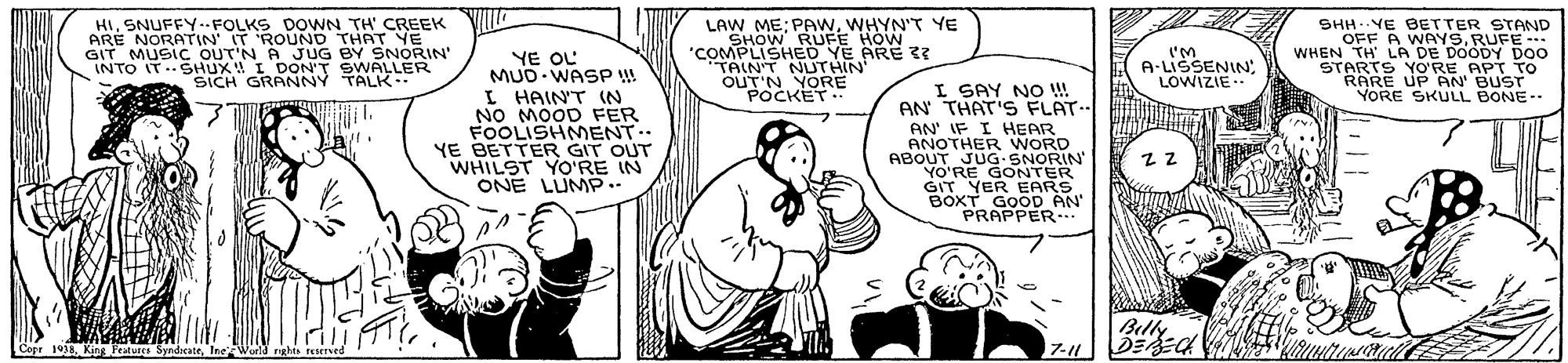 Organism OCR: HI. SNUFFYFOLKS DOWN TH' CREEK ARE NORATIN IT 'ROUND THAT YE GIT MUSIC OUT'N A JUG BY SNORIN' INTO IT.SHUX! I DON'T SWALLER SICH GRANNY TALK.. LAW ME; PAWWHYN'T YE SHOW RUFE HOW "COMPLISHED YE ARE ?? TAIN'T NUTHIN' OUT'N YORE POCKET SHH. YE BETTER STAND OFF A WAYSRUFE - WHEN TH' LA DE DOODY DOO STARTS YO'RE APT TO RARE UP AN' BUST YORE SKULL BONE-- YE OL MUD WASP ! I''M A-LISSENIN: LOWIZIE I SAY NO !! AN THAT'S FLAT.. I HAINT IN NO MOOD FER FOOLISHMENT.. YE BETTER GIT OUT WHILST YO'RE IN ONE LUMP.." AN' IF I HEAR ANOTHER WORD ABOUT JUG-SNORIN YO'RE GONTER GIT YER EARS BOXT GOOD AN PRAPPER. Billy Copr 19IneWorld nghts eserved 7-11 HI. SNUFFYFOLKS DOWN TH' CREEK ARE NORATIN IT 'ROUND THAT YE GIT MUSIC OUT'N A JUG BY SNORIN' INTO IT.SHUX! I DON'T SWALLER SICH GRANNY TALK.. LAW ME; PAWWHYN'T YE SHOW RUFE HOW "COMPLISHED YE ARE ?? TAIN'T NUTHIN' OUT'N YORE POCKET SHH. YE BETTER STAND OFF A WAYSRUFE - WHEN TH' LA DE DOODY DOO STARTS YO'RE APT TO RARE UP AN' BUST YORE SKULL BONE-- YE OL MUD WASP ! I''M A-LISSENIN: LOWIZIE I SAY NO !! AN THAT'S FLAT.. I HAINT IN NO MOOD FER FOOLISHMENT.. YE BETTER GIT OUT WHILST YO'RE IN ONE LUMP.." AN' IF I HEAR ANOTHER WORD ABOUT JUG-SNORIN YO'RE GONTER GIT YER EARS BOXT GOOD AN PRAPPER. Billy Copr 19King Praturrs SyndicateIneWorld nghts eserved 7-11
