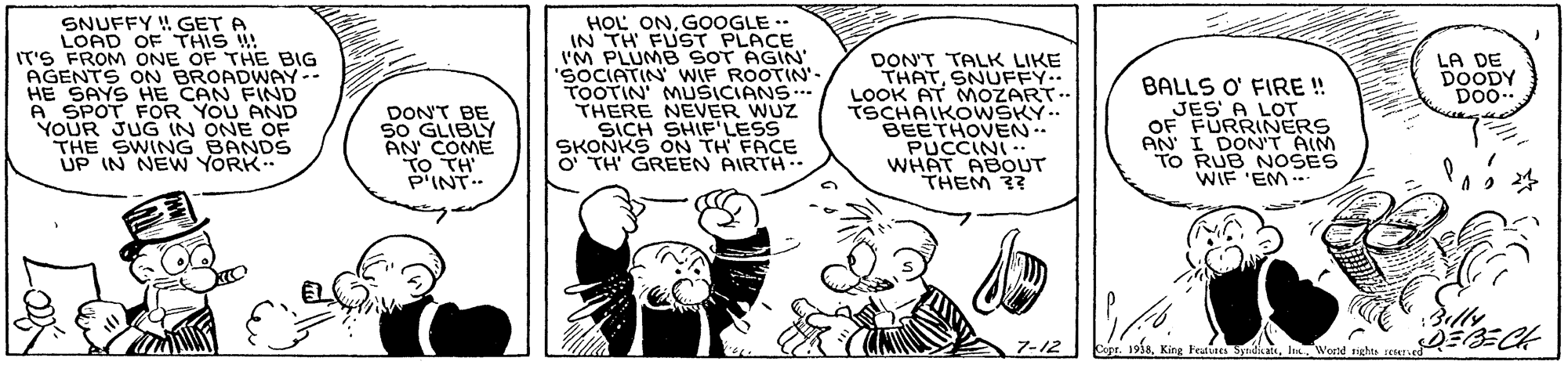 Art OCR: SNUFFY H GET A LOAD OF THIS !! IT'S FROM ONE OF THE BIG HOL ONGOOGLE * IN TH FUST PLACE I'M PLUMB SOT AGIN' SOCIATIN WIF ROOTIN'- TOOTIN' MUŠICIANS THERE NEVER WUZ SICH SHIFLESS SKONKS ON TH FACE O TH GREEN AIRTH. LA DE DOODY DO0.. HE SAYS HE CAN FIND A SPOT FOR YOU AND YOUR JUG IN ONE OF THE SWING BANDS UP IN NEW YORK.. DONT BE SO GLIBLY AN COME TO TH P'INT. DON'T TALK LIKE THATSNUFFY. LOOK AT MOZART.. TSCHAIKOWSKY.. BEETHOVEN. PUCCINI WHAT ABOoUT THEM 3? BALLS O' FIRE ! JES A LOT OF FURRINERS AN I DON'T AIM TO RUB NOSES WIF 'EM . ?-2 1938In. Wond ights setan SNUFFY H GET A LOAD OF THIS !! IT'S FROM ONE OF THE BIG HOL ONGOOGLE * IN TH FUST PLACE I'M PLUMB SOT AGIN' SOCIATIN WIF ROOTIN'- TOOTIN' MUŠICIANS THERE NEVER WUZ SICH SHIFLESS SKONKS ON TH FACE O TH GREEN AIRTH. LA DE DOODY DO0.. HE SAYS HE CAN FIND A SPOT FOR YOU AND YOUR JUG IN ONE OF THE SWING BANDS UP IN NEW YORK.. DONT BE SO GLIBLY AN COME TO TH P'INT. DON'T TALK LIKE THATSNUFFY. LOOK AT MOZART.. TSCHAIKOWSKY.. BEETHOVEN. PUCCINI WHAT ABOoUT THEM 3? BALLS O' FIRE ! JES A LOT OF FURRINERS AN I DON'T AIM TO RUB NOSES WIF 'EM . ? -2 1938King Feuues SyndiateIn. Wond ights setan