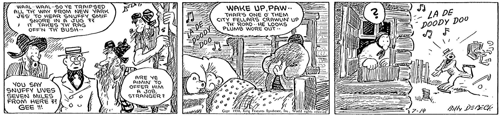 Line art OCR: WAAL WAAL SO YE TRAIPSED ALL TH WAY FROM NEW YARK TO HEAR SNUFFY SMIF SNORE IN A JUG 33 IT TAKES TH RAG OFF'N TH BUSH WAKE UP.PAW-. THAR'S ONE O THEM CITYFROPD HE LOOKS FELLARS CRAWLIN' UP poODY DOo LA DE DOODY DOO A DE PLUMB WORE OUT. YoU SAY SNUFFY LIVES SEVEN MILES FROM HERE 3? GEE ! ARE YE OAIMIN TO HIM A JOBSTRANGER Copt 1938In 7.14 WAAL WAAL SO YE TRAIPSED ALL TH WAY FROM NEW YARK TO HEAR SNUFFY SMIF SNORE IN A JUG 33 IT TAKES TH RAG OFF'N TH BUSH WAKE UP.PAW-. THAR'S ONE O THEM CITYFROPD HE LOOKS FELLARS CRAWLIN' UP poODY DOo LA DE DOODY DOO A DE PLUMB WORE OUT. YoU SAY SNUFFY LIVES SEVEN MILES FROM HERE 3? GEE ! ARE YE OAIMIN TO HIM A JOBSTRANGER Copt 1938King Peatures SyadicaneIn 7.14