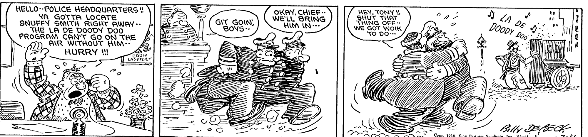 Rectangle OCR: OKAYCHIEF. WE'LL BRING HIM IN HEYTONY W SHUT THAT THING OFF.. WE GOT WOIK TO DO A LA DE DOODY Doo HELLO- POLICE HEADQUARTERS ! YA GOTTA LOCATE SNUFFY SMITH RIGHT AWAY-- THE LA DE DOODY DOO PROGRAM CAN'T GO ON THE AIR WITHOUT HIM HURRY !!! GIT GOINBOYS.. (ABERT Copr. 1938. Kion Sundicate OKAYCHIEF. WE'LL BRING HIM IN HEYTONY W SHUT THAT THING OFF.. WE GOT WOIK TO DO A LA DE DOODY Doo HELLO- POLICE HEADQUARTERS ! YA GOTTA LOCATE SNUFFY SMITH RIGHT AWAY-- THE LA DE DOODY DOO PROGRAM CAN'T GO ON THE AIR WITHOUT HIM HURRY !!! GIT GOINBOYS.. (ABERT Copr. 1938. Kion Sundicate