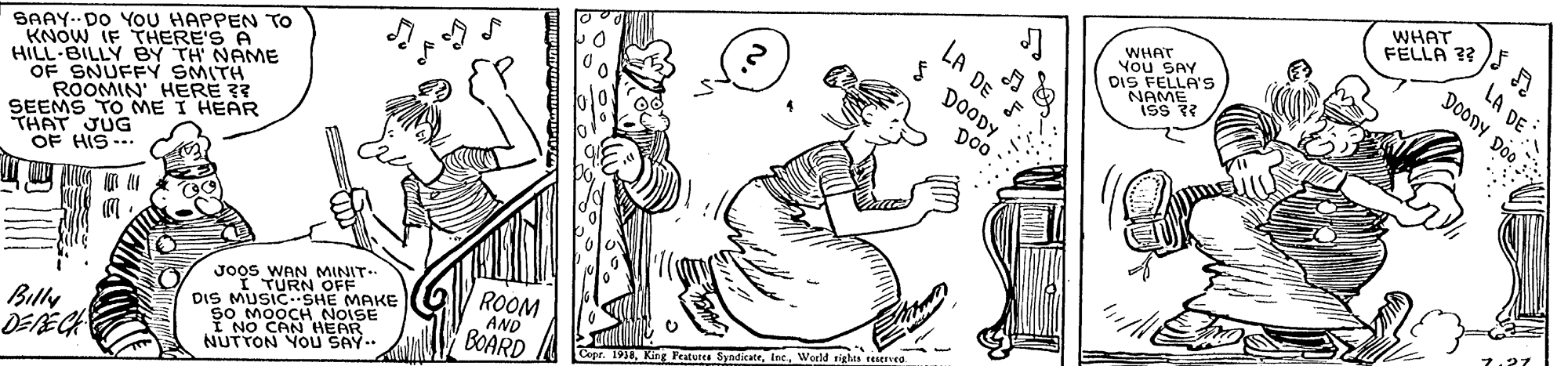 Handwriting OCR: WHAT FELLA ?? WHAT You SAY DIS FELLA'S NAME ISS ? LA DE DooDy Do0 LA DE DOODY SAAY.DO YoU HAPPEN TO KNOW IF THERE'S A HILL-BILLY BY TH' NAME OF SNUFFY SMITH ROOMIN' HERE ?? SEEMS TO ME I HEAR THAT JUG OF HIS--. D0 JOOS WAN MINIT- I TURN OFF DIS MUSICSHE MAKE so MOOCH NOISE I NO CAN HEAR NUTTON YOu SAY.. ROOM AND King Peaturea SyndicateWorld sights reerea BOARD Billy DERECH WHAT FELLA ?? WHAT You SAY DIS FELLA'S NAME ISS ? LA DE DooDy Do0 LA DE DOODY SAAY.DO YoU HAPPEN TO KNOW IF THERE'S A HILL-BILLY BY TH' NAME OF SNUFFY SMITH ROOMIN' HERE ?? SEEMS TO ME I HEAR THAT JUG OF HIS--. D0 JOOS WAN MINIT- I TURN OFF DIS MUSICSHE MAKE so MOOCH NOISE I NO CAN HEAR NUTTON YOu SAY.. ROOM AND King Peaturea SyndicateWorld sights reerea BOARD Billy DERECH