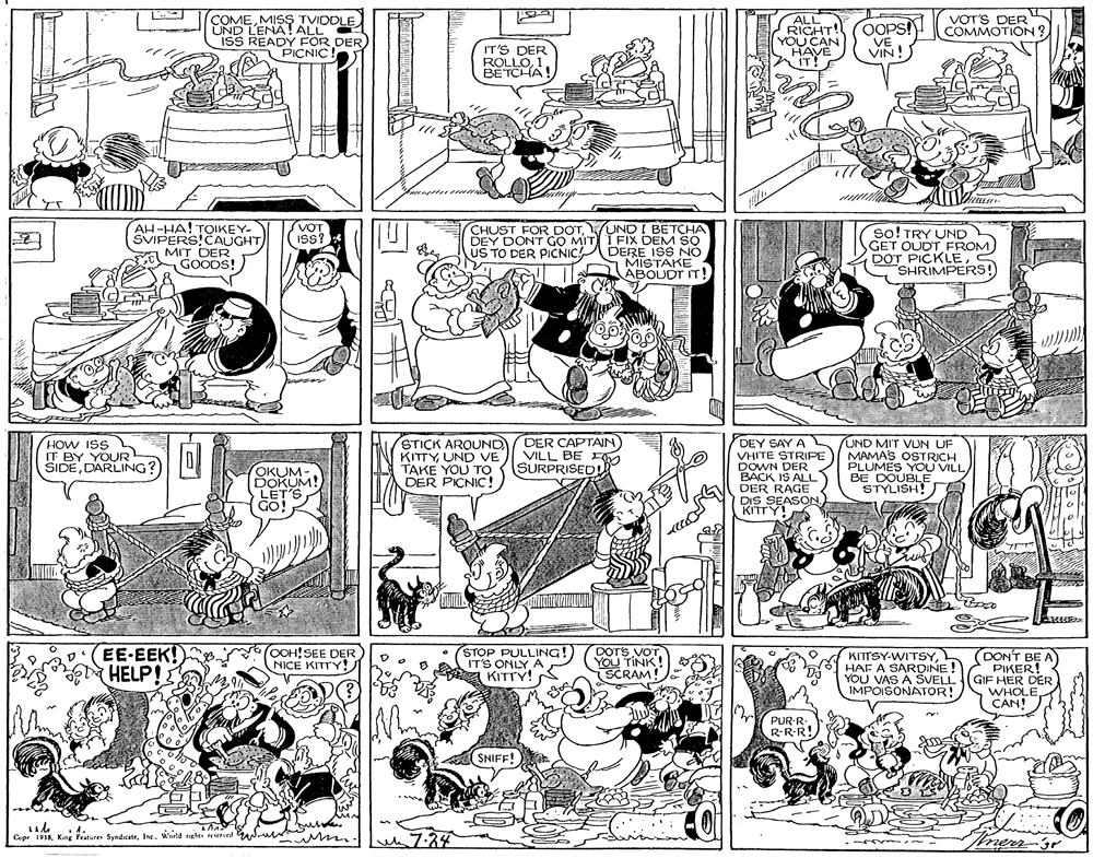 Comics OCR: COMEMISS TVIDDLE ÜND LENA! ALL ISS READY FOR DER PICNIC! ALL RIGHT! YOU CAN HAVE IT! OOPS! VE VOT'S DER COMMOTION ? IT'S DER VIN! ROLLOI BETCHA! AH-HA! TOIKEY- SVIPERS!CAUGHTMIT DER GOODS! (VOT V?T (Y DONT GO MITI I FIX DEM SO US TO DER PICNIC! CHUST FOR DOTUND I BETCHA so! TRY UND GET OUDT FROM DOT PICKLE SHRIMPERS! ISs? DERE ISS NO MISTAKE ABOUDT IT! HOW ISS IT BY YOUR SIDEDARLING? OKUM- DOKUM! LET'S GO! STICK AROUND KITTYUND VE TAKE YOU TO ((SURPRISED DER PICNIC! DER CAPTAIN VILL BE DEY SAY A VHITE STRIPE DOWN DER BACK IS ALLL UND MIT VUN UF MAMAS OSTRICH PLUMES YOU'VILLBE DOUBLE STYLISH! y DER RAGE DIS SEASON. KITTY!A EE-EEK! HELP! OOH!SEE DER NICE KITTY! STOP PULLING! IT'S ONLY A KITTY! DOTS VOT YOU TINK SCRAM KITTSY-WITSYL HAF A SARDINE! YOU VAS A SVELL IMPOISONATOR! OONT BE A PIKER! GIF HER DER WHOLECAN! PUR-R- R-R-R! SNIFF! Ca 198Kire Festures Syndicatr. Inc. Wertd nghes reserced m. 7:34 mern-3r COMEMISS TVIDDLE ÜND LENA! ALL ISS READY FOR DER PICNIC! ALL RIGHT! YOU CAN HAVE IT! OOPS! VE VOT'S DER COMMOTION ? IT'S DER VIN! ROLLOI BETCHA! AH-HA! TOIKEY- SVIPERS!CAUGHTMIT DER GOODS! (VOT V?T (Y DONT GO MITI I FIX DEM SO US TO DER PICNIC! CHUST FOR DOTUND I BETCHA so! TRY UND GET OUDT FROM DOT PICKLE SHRIMPERS! ISs? DERE ISS NO MISTAKE ABOUDT IT! HOW ISS IT BY YOUR SIDEDARLING? OKUM- DOKUM! LET'S GO! STICK AROUND KITTYUND VE TAKE YOU TO ((SURPRISED DER PICNIC! DER CAPTAIN VILL BE DEY SAY A VHITE STRIPE DOWN DER BACK IS ALLL UND MIT VUN UF MAMAS OSTRICH PLUMES YOU'VILLBE DOUBLE STYLISH! y DER RAGE DIS SEASON. KITTY!A EE-EEK! HELP! OOH!SEE DER NICE KITTY! STOP PULLING! IT'S ONLY A KITTY! DOTS VOT YOU TINK SCRAM KITTSY-WITSYL HAF A SARDINE! YOU VAS A SVELL IMPOISONATOR! OONT BE A PIKER! GIF HER DER WHOLECAN! PUR-R- R-R-R! SNIFF! Ca 198Kire Festures Syndicatr. Inc. Wertd nghes reserced m. 7:34 mern-3r