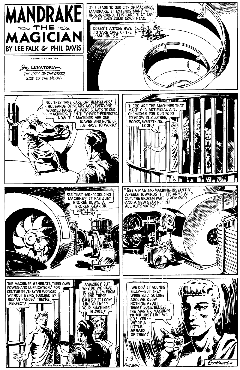 Comic book OCR: MANDRAKE THIS LEADS TO OUR CITY OF. MACHINESMANDRAKE. IT EXTENDS MANY MILES UNDERGROUND. ITIS RARE THAT ANY OF US EVER COME DOWN HERE. or a THE MAGICIAN DOESN'T ANYONE HAVE TO TAKE CARE OF THE MACHINES? BY LEE FALK & PHIL DAVIS degeral US Pe Ofee Im LUNATOPIA. THE CITY ON THE OTHER SIDE OF THE MOON. NO. THEY TAKE CARE OF THEMSELVES! THOUSANDS OF YEARS AGOEVERYONE WORKED HARD. WE WERE SLAVES TO OUR MACHINES. THEN THEY WERE PERFECTED. NOW THE MACHINES ARE OUR SLAVES AND NONE OF US HAVE TO WORK THERE ARE THE MACHINES THAT MAKE OUR ARTIFICIAL AIRCHEMICALS FOR OUR FOOD TO GROW INEVERYTHING. LOOK "AV SEE THAT AIR-PRODUCING MACHINE? IT HAS JUST BROKEN DOWN. A BROKEN GEAR OR SOMETHING. WATCH "SEE A MASTER-MACHINE INSTANTLY WHEELS TOWARDS IT--ITS ARMS WHIP OUTTHE BROK.EN PART IS REMOVED AND A NEW GEAR PUTIN. ALL AUTOMATIC! THE MACHINES GENERATE THEIR OWN POWER AND LUBRICATION! FOR CENTURIESTHEYVE WORKED WITHOUT BEING TOUCHED BY KUMAN HANDS! THEYRE PERFECT AMAZING! BUT WHY DO WE HAVE TO SEE THEM FROM BEHIND THESE BARS? IT LOOKS LIKE YOU KEEP YOUR MACHINES Vn IN JAIL! C WE DO! IT SOUNDS SILLY--BUT THEY WERE BUILT SO LONG AGOWE. KNOW NOTHING ABOUT THEM! SOME BELIEVE THE MASTER-MACHINES THINK JUST LIKE WE Do! YES- WE'RE A LITTLE AFRAID OF THEM. 7-3 Continued- .1918World rights rewrved MANDRAKE THIS LEADS TO OUR CITY OF. MACHINESMANDRAKE. IT EXTENDS MANY MILES UNDERGROUND. ITIS RARE THAT ANY OF US EVER COME DOWN HERE. or a THE MAGICIAN DOESN'T ANYONE HAVE TO TAKE CARE OF THE MACHINES? BY LEE FALK & PHIL DAVIS degeral US Pe Ofee Im LUNATOPIA. THE CITY ON THE OTHER SIDE OF THE MOON. NO. THEY TAKE CARE OF THEMSELVES! THOUSANDS OF YEARS AGOEVERYONE WORKED HARD. WE WERE SLAVES TO OUR MACHINES. THEN THEY WERE PERFECTED. NOW THE MACHINES ARE OUR SLAVES AND NONE OF US HAVE TO WORK THERE ARE THE MACHINES THAT MAKE OUR ARTIFICIAL AIRCHEMICALS FOR OUR FOOD TO GROW INEVERYTHING. LOOK "AV SEE THAT AIR-PRODUCING MACHINE? IT HAS JUST BROKEN DOWN. A BROKEN GEAR OR SOMETHING. WATCH "SEE A MASTER-MACHINE INSTANTLY WHEELS TOWARDS IT--ITS ARMS WHIP OUTTHE BROK.EN PART IS REMOVED AND A NEW GEAR PUTIN. ALL AUTOMATIC! THE MACHINES GENERATE THEIR OWN POWER AND LUBRICATION! FOR CENTURIESTHEYVE WORKED WITHOUT BEING TOUCHED BY KUMAN HANDS! THEYRE PERFECT AMAZING! BUT WHY DO WE HAVE TO SEE THEM FROM BEHIND THESE BARS? IT LOOKS LIKE YOU KEEP YOUR MACHINES Vn IN JAIL! C WE DO! IT SOUNDS SILLY--BUT THEY WERE BUILT SO LONG AGOWE. KNOW NOTHING ABOUT THEM! SOME BELIEVE THE MASTER-MACHINES THINK JUST LIKE WE Do! YES- WE'RE A LITTLE AFRAID OF THEM. 7-3 Continued- .1918King Farua SyrdkateWorld rights rewrved
