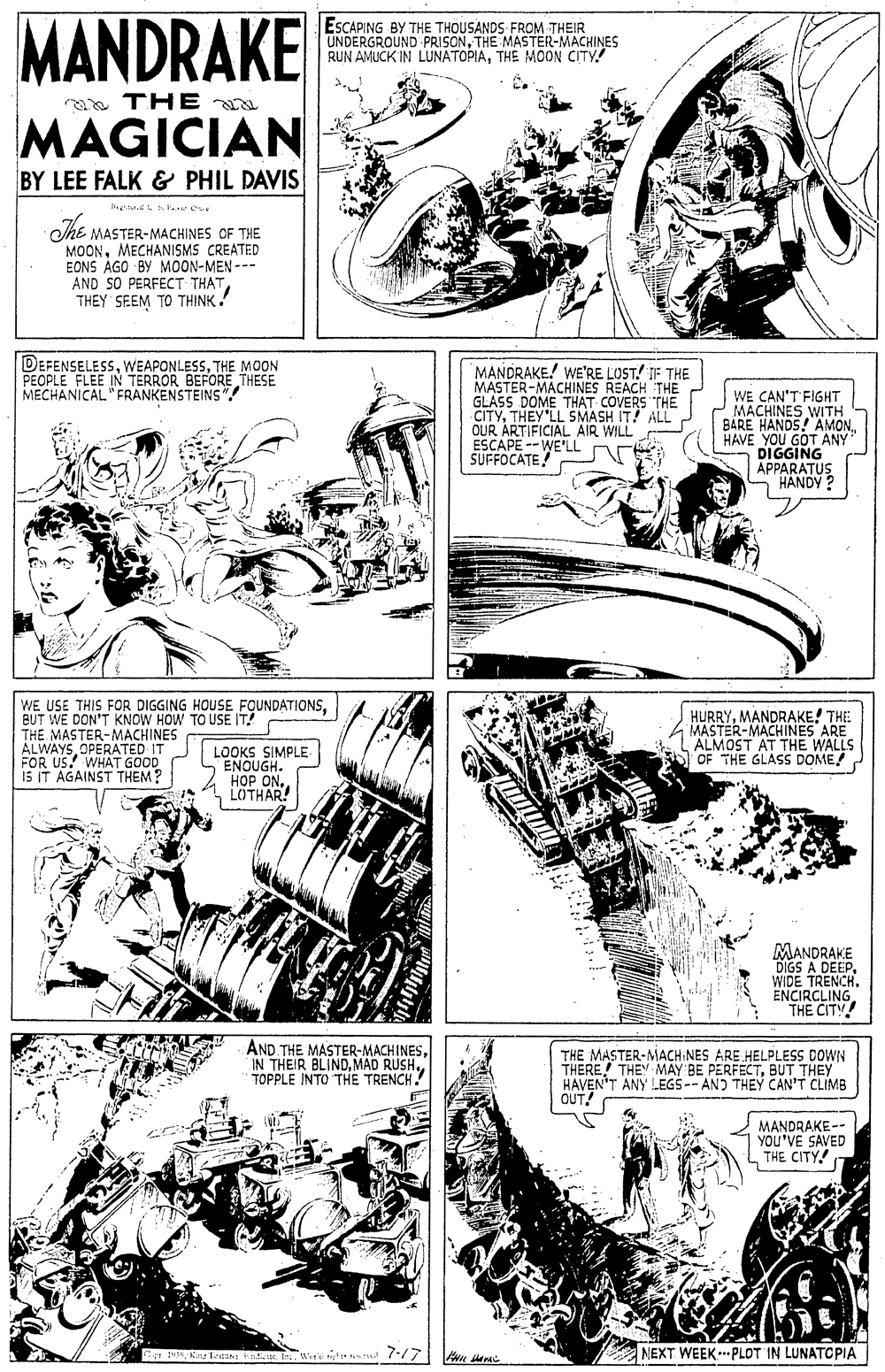 Parallel OCR: MANDRAKE ESCAPING BY THE THOUSANDS FROM THEIR UNDERGROUND PRISONTHE MASTER-MACHINES RUN AMUCK IN LUNATOPIATHE MOON CITY! aa THE a MAGICIAN BY LEE FALK & PHIL DAVIS She MASTER-MACHINES OF THE MOONMECHANISMS CREATED EONS AGO BY MOON-MEN --- AND SO PERFECT THATTHEY SEEM TO THINK! DEFENSELESSTHE MOON PEOPLE FLEE IN TERROR BEFORE THESE MECHANICAL "FRANKENSTEINS"! MANDRAKE! WE'RE LOST! IF THE MASTER-MACHINES REACH THE GLASS DOME THAT COVERS THE CITYTHEY LL SMASH IT! ALL OUR ARTIFICIAL AIR WILL ESCAPE -- WE'LL SUFFOCATE! WE CAN'T FIGHT MACHINES WITH BARE HANDS! AMONHAVE YOU GOT ANY DIGGING APPARATUS - HANDY ? WE USE THIS FOR DIGGING HOUSE FOUNDATIONSTHE MASTER-MACHINES ALWAYSOPERATED IT FOR US! WHAT GOOD iS IT AGAINST THEM? HURRYMANDRAKE! THE MASTER-MACHINES ARE ALMOST AT THE W E WALLS OF THE GLASS DOME! LOOKS SIMPLE ENOUGH. H?P ONLOTHAR! MANDRAKE DIGS A DEEPWIDE TRENCH. ENCIRCLING. THE CITY! AND THE MASTER-MACHINESTOPPLE INTO THE TRENCH! THE MASTER-MACH NES ARE HELPLESS DOWN THERE! THEY MAY BE PERFECTBUT THEY HAVEN'T ANY LEGS -- AND THEY CAN'T CLIMB OUT! MANDRAKE-- YOU'VE SAVED THE CITY NEXT WEEK.PLOT IN LUNATCOPIA MANDRAKE ESCAPING BY THE THOUSANDS FROM THEIR UNDERGROUND PRISONTHE MASTER-MACHINES RUN AMUCK IN LUNATOPIATHE MOON CITY! aa THE a MAGICIAN BY LEE FALK & PHIL DAVIS She MASTER-MACHINES OF THE MOONMECHANISMS CREATED EONS AGO BY MOON-MEN --- AND SO PERFECT THATTHEY SEEM TO THINK! DEFENSELESSTHE MOON PEOPLE FLEE IN TERROR BEFORE THESE MECHANICAL "FRANKENSTEINS"! MANDRAKE! WE'RE LOST! IF THE MASTER-MACHINES REACH THE GLASS DOME THAT COVERS THE CITYTHEY LL SMASH IT! ALL OUR ARTIFICIAL AIR WILL ESCAPE -- WE'LL SUFFOCATE! WE CAN'T FIGHT MACHINES WITH BARE HANDS! AMONHAVE YOU GOT ANY DIGGING APPARATUS - HANDY ? WE USE THIS FOR DIGGING HOUSE FOUNDATIONSTHE MASTER-MACHINES ALWAYSOPERATED IT FOR US! WHAT GOOD iS IT AGAINST THEM? HURRYMANDRAKE! THE MASTER-MACHINES ARE ALMOST AT THE W E WALLS OF THE GLASS DOME! LOOKS SIMPLE ENOUGH. H?P ONLOTHAR! MANDRAKE DIGS A DEEPWIDE TRENCH. ENCIRCLING. THE CITY! AND THE MASTER-MACHINESIN THEIR BLINDMAD RUSHTOPPLE INTO THE TRENCH! THE MASTER-MACH NES ARE HELPLESS DOWN THERE! THEY MAY BE PERFECTBUT THEY HAVEN'T ANY LEGS -- AND THEY CAN'T CLIMB OUT! MANDRAKE-- YOU'VE SAVED THE CITY NEXT WEEK.PLOT IN LUNATCOPIA