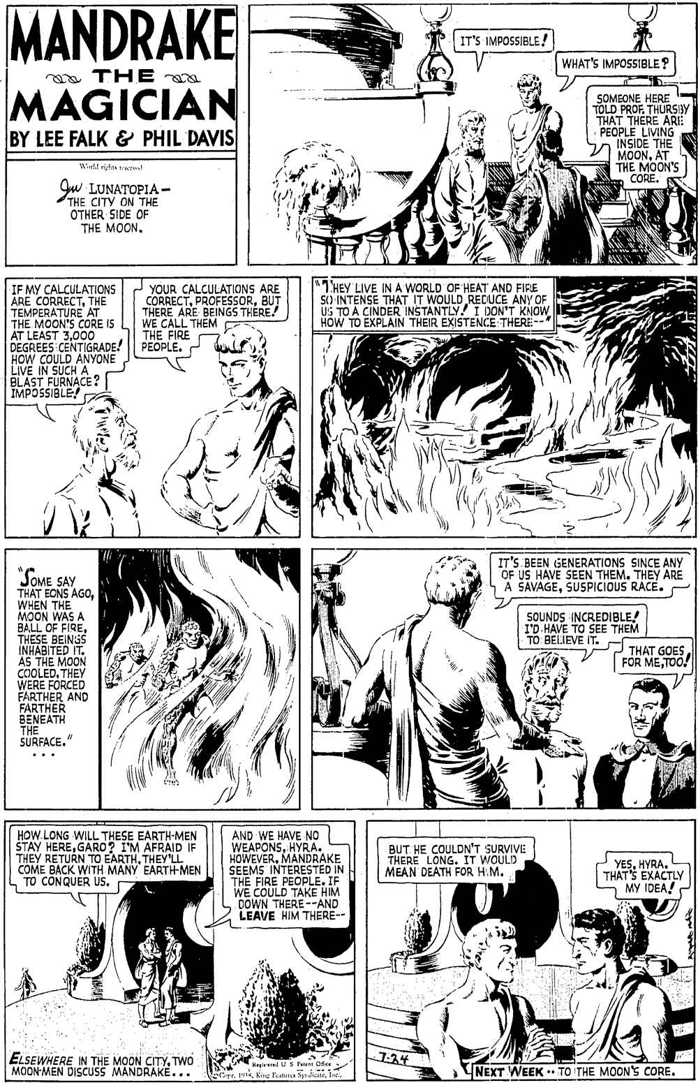 Organism OCR: MANDRAKE IT'S IMPOSSIBLE! WHAT'S IMPOSSIBLE? a THE MAGICIAN BY LEE FALK & PHIL DAVIS SOMEONE HERE TOLD PROF. THURSBY THAT THÉRE ARE PEOPLE LIVING INSIDE THE MOONAT THE MOON'S CORE. S Wld rigtes eres LUNATOPIA - THE CITY ON THE OTHER SIDE OF THE MOON. IF MY CALCULATIONS ARE CORRECTTHE YOUR CALCULATIONS ARE CORRECTBUT THERE ARE BEINGS THÉRE! WE CALL THEM THE FIRE PEOPLE. "7HEY LIVE INA WORLD OF HEAT AND FIRE S) INTENSE THAT IT WOULD REDUCE ANY OF US TO A CINDER INSTANTLY! I DON'T KNOW HOW TO EXPLAIN THEIR EXISTENCE THERE--* TE MOONE A IS THE M AT LEAST 3000 DEGREES CENTIGRADE! HOW COULD ANYONE LIVE IN SUCH A BLAST FURNACE? IMPOSSIBLE "SOME SAY IT'S BEEN GENERATIONS SINCE ANY OF US HAVE SEEN THEM. THEY ARE A SAVAGESUSPICIOUS RACE. THAT EONS AGOWHEN THE MOON WAS A BALL OF FIRETHESE BEINSS INHABITED IT. AS THE MOON COOLEDTHEY WERE FORCED FARTHER AND FARTHER BENEATH THE SURFACE." SOUNDS INCREDIBLE! I'D HAVE TO SEE THEM TO. BELJEVE IT. THAT GOES FOR METOO! .. HOW.LONG WILL THESE EARTH-MEN STAY HEREGARO? I'M AFRAID IF THEY RETURN TO EARTHTHEY'LL COME BACK WITH MANY EARTH-MEN CONQUER US. AND WE HAVE NO WEAPONSHYRA. HOWEVERMANDRAKE SEEMS INTERESTED IN THE FIRE PEOPLE. IF WE COULD TAKE HIM DOWN THERE--AND LEAVE HIM THERE-- BUT HE COULDN'T SURVIVE THERE LONG. IT WOULD MEAN DEATH FOR HM. YESHYRA. L THAT'S EXACTLY MY IDEA! 7-34 ELSEWHERE IN THE MOON CITYTWO MOON-MEN DISCUSS MANDRAKE... K ilUS Punt Ofee NEXT WEEK . TO THE MOON'Ss CORE. MANDRAKE IT'S IMPOSSIBLE! WHAT'S IMPOSSIBLE? a THE MAGICIAN BY LEE FALK & PHIL DAVIS SOMEONE HERE TOLD PROF. THURSBY THAT THÉRE ARE PEOPLE LIVING INSIDE THE MOONAT THE MOON'S CORE. S Wld rigtes eres LUNATOPIA - THE CITY ON THE OTHER SIDE OF THE MOON. IF MY CALCULATIONS ARE CORRECTTHE YOUR CALCULATIONS ARE CORRECTBUT THERE ARE BEINGS THÉRE! WE CALL THEM THE FIRE PEOPLE. "7HEY LIVE INA WORLD OF HEAT AND FIRE S) INTENSE THAT IT WOULD REDUCE ANY OF US TO A CINDER INSTANTLY! I DON'T KNOW HOW TO EXPLAIN THEIR EXISTENCE THERE--* TE MOONE A IS THE M AT LEAST 3000 DEGREES CENTIGRADE! HOW COULD ANYONE LIVE IN SUCH A BLAST FURNACE? IMPOSSIBLE "SOME SAY IT'S BEEN GENERATIONS SINCE ANY OF US HAVE SEEN THEM. THEY ARE A SAVAGESUSPICIOUS RACE. THAT EONS AGOWHEN THE MOON WAS A BALL OF FIRETHESE BEINSS INHABITED IT. AS THE MOON COOLEDTHEY WERE FORCED FARTHER AND FARTHER BENEATH THE SURFACE." SOUNDS INCREDIBLE! I'D HAVE TO SEE THEM TO. BELJEVE IT. THAT GOES FOR METOO! .. HOW.LONG WILL THESE EARTH-MEN STAY HEREGARO? I'M AFRAID IF THEY RETURN TO EARTHTHEY'LL COME BACK WITH MANY EARTH-MEN CONQUER US. AND WE HAVE NO WEAPONSHYRA. HOWEVERMANDRAKE SEEMS INTERESTED IN THE FIRE PEOPLE. IF WE COULD TAKE HIM DOWN THERE--AND LEAVE HIM THERE-- BUT HE COULDN'T SURVIVE THERE LONG. IT WOULD MEAN DEATH FOR HM. YESHYRA. L THAT'S EXACTLY MY IDEA! 7-34 ELSEWHERE IN THE MOON CITYTWO MOON-MEN DISCUSS MANDRAKE... K ilUS Punt Ofee NEXT WEEK . TO THE MOON'Ss CORE.