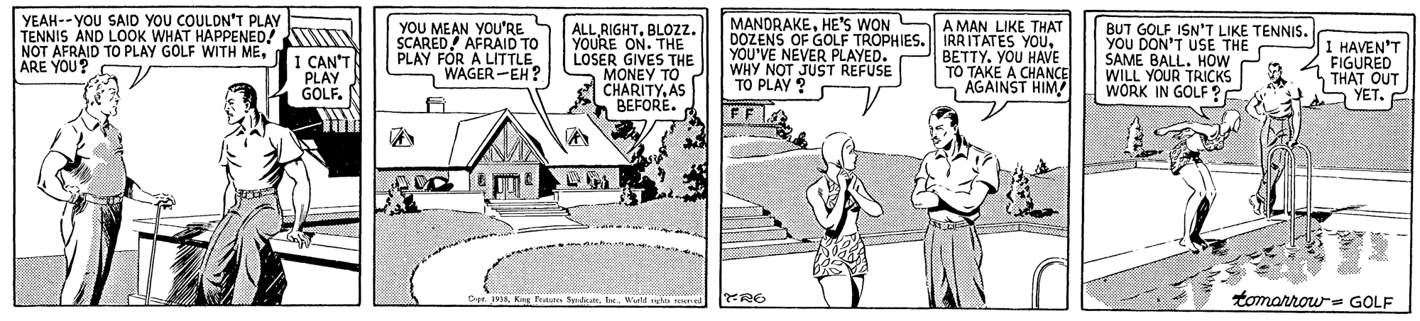 Illustration OCR: YEAH--YOU SAID YOU COULDN'T PLAY TENNIS AND LOOK WHAT HAPPENED! NOT AFRAID TO PLAY GOLF WITH MEARE YOU? YOU MEAN YOU'RE SCARED AFRAID TO PLAY FOR A LITTLE WAGER-EH? MANORAKEHE'S WON DOZENS OF GOLF TROPHIES. IRRITATES YOUYOU'VE NEVER PLAYED. WHY NOT JUST REFUSE TO PLAY ? A MAN LIKE THAT I CAN'T PLAY GOLF.N ALL RIGHTBLOZZ. YOURE ON. THE LOSER GIVES THE MONEY TO CHARITYAS BEFORE. BETTY. YOU HAVE TO TAKE A CHANCE AGAINST HIM! BUT GOLF ISN'T LIKE TENNIS. YOU DON'T USE THE SAME BALL. HOW WILL YOUR TRICKS WORK IN GOLF ? I HAVEN'T FIGURED THAT OUT S YET. tomarrow- GOLF Cpr. 19Ine. Wurld d YEAH--YOU SAID YOU COULDN'T PLAY TENNIS AND LOOK WHAT HAPPENED! NOT AFRAID TO PLAY GOLF WITH MEARE YOU? YOU MEAN YOU'RE SCARED AFRAID TO PLAY FOR A LITTLE WAGER-EH? MANORAKEHE'S WON DOZENS OF GOLF TROPHIES. IRRITATES YOUYOU'VE NEVER PLAYED. WHY NOT JUST REFUSE TO PLAY ? A MAN LIKE THAT I CAN'T PLAY GOLF.N ALL RIGHTBLOZZ. YOURE ON. THE LOSER GIVES THE MONEY TO CHARITYAS BEFORE. BETTY. YOU HAVE TO TAKE A CHANCE AGAINST HIM! BUT GOLF ISN'T LIKE TENNIS. YOU DON'T USE THE SAME BALL. HOW WILL YOUR TRICKS WORK IN GOLF ? I HAVEN'T FIGURED THAT OUT S YET. tomarrow- GOLF Cpr. 19King Pure SyrdeateIne. Wurld d