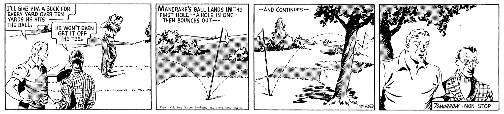 Drawing OCR: I'LL GIVE HIM A BUCK FOR EVERY YARD OVER TEN YARDS HE HITS THE BALL. MANDRAKE'S BALL LANDS IN THE FIRST HOLE--A HOLE IN ONE -- THEN BOUNCES OUT-- --AND CONTINUES-- HE WON'T EVEN GET IT OFF THE TEE. TOMORROW - NON -STOP Sge IVIwuld ghs etad I'LL GIVE HIM A BUCK FOR EVERY YARD OVER TEN YARDS HE HITS THE BALL. MANDRAKE'S BALL LANDS IN THE FIRST HOLE--A HOLE IN ONE -- THEN BOUNCES OUT-- --AND CONTINUES-- HE WON'T EVEN GET IT OFF THE TEE. TOMORROW - NON -STOP Sge IVIKre Feno Sybestrwuld ghs etad