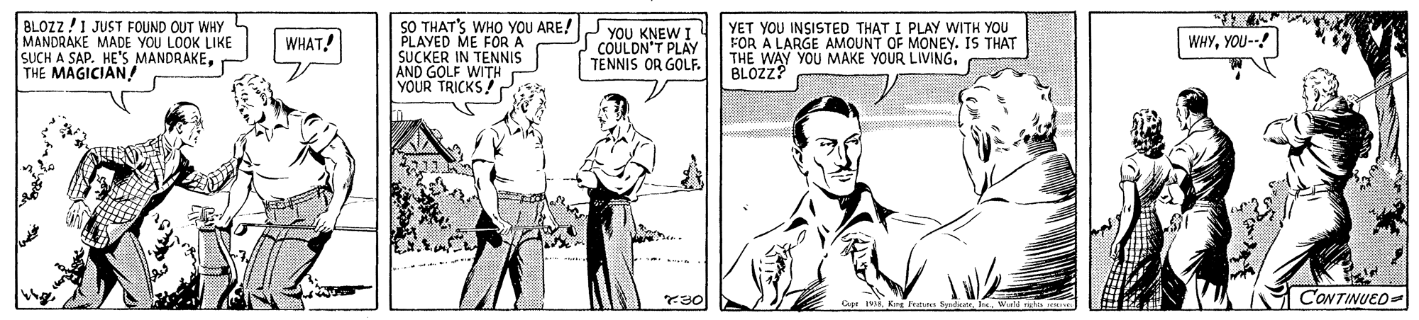 Gesture OCR: BLOZZ !1 JUST FOUND OUT WHY MANDRAKE MADE YOU LOOK LIKE SUCH A SAP. HE'S MANDRAKETHE MAGICIAN / SO THAT'S WHO YOU ARE! PLAYED ME FOR A SUCKER IN TENNIS AND GOLF WITH YOUR TRICKS! ??? KNEWI COULDN'T PLAY TENNIS OR GOLF. YET YOU INSISTED THAT I PLAY WITH YOU FOR A LARGE AMOUNT OF MONEY. IS THAT THE WAY YOU MAKE YOUR LIVING. BLOZZ? WHAT! WHYYOU--! 30 CONTINUED- BLOZZ !1 JUST FOUND OUT WHY MANDRAKE MADE YOU LOOK LIKE SUCH A SAP. HE'S MANDRAKETHE MAGICIAN / SO THAT'S WHO YOU ARE! PLAYED ME FOR A SUCKER IN TENNIS AND GOLF WITH YOUR TRICKS! ??? KNEWI COULDN'T PLAY TENNIS OR GOLF. YET YOU INSISTED THAT I PLAY WITH YOU FOR A LARGE AMOUNT OF MONEY. IS THAT THE WAY YOU MAKE YOUR LIVING. BLOZZ? WHAT! WHYYOU--! 30 CONTINUED-
