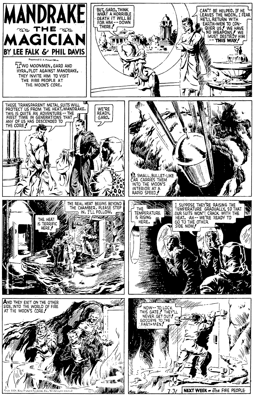 Art OCR: MANDRAKE BUTTHINK WHAT A HORRIBLE DEATH IT WILL BE FOR HIM--DOWN THERE! CAN'T: BE HELPED. IF HE LEAVES THE MOONI FEAR HE'LL RETURN WITH EAFITH-MEN TO CON- QUER US! WE HAVE NO WEAPONS WE MUST DESTROY HIM -- THIS WAY! C a THE MAGICIAN BY LEE FALK & PHIL DAVIS Regatered U.S Patt Oa. TwO MOONMENGARO AND HYRAPLOT AGAINST MANDRAKE. THEY INVITE HIM TO VISIT THE FIRE PEOPLE AT THE MOON'S CORE. THESE TRANSPARENT METAL SUITS WILL PROTECT US FROM THE HEATMANDRAKE. THIS IS QUITE AN ADVENTURE- THE FIRST TIME IN GENERATIONS THAT ANY OF US HAS DESCENDED TO THE CORE! WE'RE READY. GARO. A SMALLBULLET-LIKE CAR CARRIES THEM INTO THE MOON'S INTERIOR AT A RAPID SPEED THE REAL HEAT BEGINS BEYOND THE CHAMBER. PLEASE STEP IN. I'LL FOLLOW. THE TEMPERATURE IS RISING S HERE. I. SUPPOSE THEY"RE RAISING THE TEMPERATURE GRADUALLYSO THAT .OUR SUITS WON'T CRACK WITH THE HEAT. AH-- WE'RE READY TO GO TO THE OTHER SIDE NOW! THE HEAT IS TERRIFIC HERE |AND THEY EXIT ON THE OTHER SIDEINTO THE WORLD OF FIRE AT THE MOON'S CORE! NOW-- TOLOCK THIS GATE THEY'LL NEVER GET OUT! GOODBYE TO THE FARTHMEN! 7:3 NEXT WEEK - The FIRE PEOPLE GI I35tre. Wetfd nets ten. MANDRAKE BUTTHINK WHAT A HORRIBLE DEATH IT WILL BE FOR HIM--DOWN THERE! CAN'T: BE HELPED. IF HE LEAVES THE MOONI FEAR HE'LL RETURN WITH EAFITH-MEN TO CON- QUER US! WE HAVE NO WEAPONS WE MUST DESTROY HIM -- THIS WAY! C a THE MAGICIAN BY LEE FALK & PHIL DAVIS Regatered U.S Patt Oa. TwO MOONMENGARO AND HYRAPLOT AGAINST MANDRAKE. THEY INVITE HIM TO VISIT THE FIRE PEOPLE AT THE MOON'S CORE. THESE TRANSPARENT METAL SUITS WILL PROTECT US FROM THE HEATMANDRAKE. THIS IS QUITE AN ADVENTURE- THE FIRST TIME IN GENERATIONS THAT ANY OF US HAS DESCENDED TO THE CORE! WE'RE READY. GARO. A SMALLBULLET-LIKE CAR CARRIES THEM INTO THE MOON'S INTERIOR AT A RAPID SPEED THE REAL HEAT BEGINS BEYOND THE CHAMBER. PLEASE STEP IN. I'LL FOLLOW. THE TEMPERATURE IS RISING S HERE. I. SUPPOSE THEY"RE RAISING THE TEMPERATURE GRADUALLYSO THAT .OUR SUITS WON'T CRACK WITH THE HEAT. AH-- WE'RE READY TO GO TO THE OTHER SIDE NOW! THE HEAT IS TERRIFIC HERE |AND THEY EXIT ON THE OTHER SIDEINTO THE WORLD OF FIRE AT THE MOON'S CORE! NOW-- TOLOCK THIS GATE THEY'LL NEVER GET OUT! GOODBYE TO THE FARTHMEN! 7:3 NEXT WEEK - The FIRE PEOPLE GI I35Kue Eature Sualentetre. Wetfd nets ten.