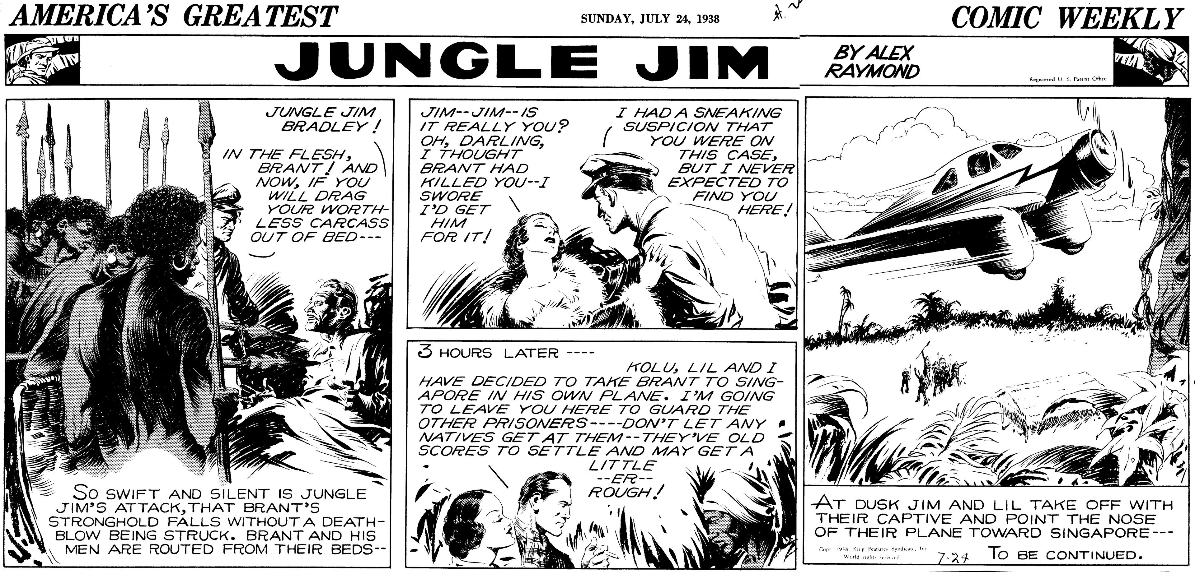 Jaw OCR: AMERICA'S GREATEST COMIC WEEKLY SUNDAY1938 JUNGLE JIM BY ALEX RAYMOND RagedSPaa C JIM--JIM--IS IT REALLY YOU? OHI THOUGHT BRANT HAD KILLED YOU--I SWORE I'D GET HIM FOR IT! I HAD A SNEAKING SUSPICION THAT YOU WERE ON THIS CASEBUT I NEVER EXPECTED TO JUNGLE JIM BRADLEY ! IN THE FLESHBRANT! AND NOWIF YOU WILL DRAG YOUR WORTH- LESS CARCASS OUT OF BED-- FIND YOU HERE! 3 HOURS LATER ---- KOLULIL AND I HAVE DECIDED TO TAKE BRANT TO SING- APORE IN HIS OWN PLANE. I'M GOING TO LEAVE YOU HERE TO GUARD THE OTHER PRISONERS----DON'T LET ANY . NATIVES GET AT THEM--THEY'VE OLD SCORES TO SETTLE AND MAY GET A LITTLE --ER-- ROUGH! So SWIFT AND SILENT IS JUNGLE JIM'S ATTACKTHAT BRANT'S STRONGHOLD FÁLLS WITHOUT A DEATH- BLOW BEING STRUCK. BRANT AND HIS MEN ARE ROUTED FROM THEIR BEDS-- AT DUSK JIM AND LIL TAKE OFF WITH THEIR CAPTIVE AND POINT THE NOSE OF THEIR PLANE TOWARD SINGAPORE--- vA Keg dd7.24 To BE CONTINUED. AMERICA'S GREATEST COMIC WEEKLY SUNDAYJULY 241938 JUNGLE JIM BY ALEX RAYMOND RagedSPaa C JIM--JIM--IS IT REALLY YOU? OHI THOUGHT BRANT HAD KILLED YOU--I SWORE I'D GET HIM FOR IT! I HAD A SNEAKING SUSPICION THAT YOU WERE ON THIS CASEBUT I NEVER EXPECTED TO JUNGLE JIM BRADLEY ! IN THE FLESHBRANT! AND NOWIF YOU WILL DRAG YOUR WORTH- LESS CARCASS OUT OF BED-- FIND YOU HERE! 3 HOURS LATER ---- KOLULIL AND I HAVE DECIDED TO TAKE BRANT TO SING- APORE IN HIS OWN PLANE. I'M GOING TO LEAVE YOU HERE TO GUARD THE OTHER PRISONERS----DON'T LET ANY . NATIVES GET AT THEM--THEY'VE OLD SCORES TO SETTLE AND MAY GET A LITTLE --ER-- ROUGH! So SWIFT AND SILENT IS JUNGLE JIM'S ATTACKTHAT BRANT'S STRONGHOLD FÁLLS WITHOUT A DEATH- BLOW BEING STRUCK. BRANT AND HIS MEN ARE ROUTED FROM THEIR BEDS-- AT DUSK JIM AND LIL TAKE OFF WITH THEIR CAPTIVE AND POINT THE NOSE OF THEIR PLANE TOWARD SINGAPORE--- vA Keg dd7.24 To BE CONTINUED.
