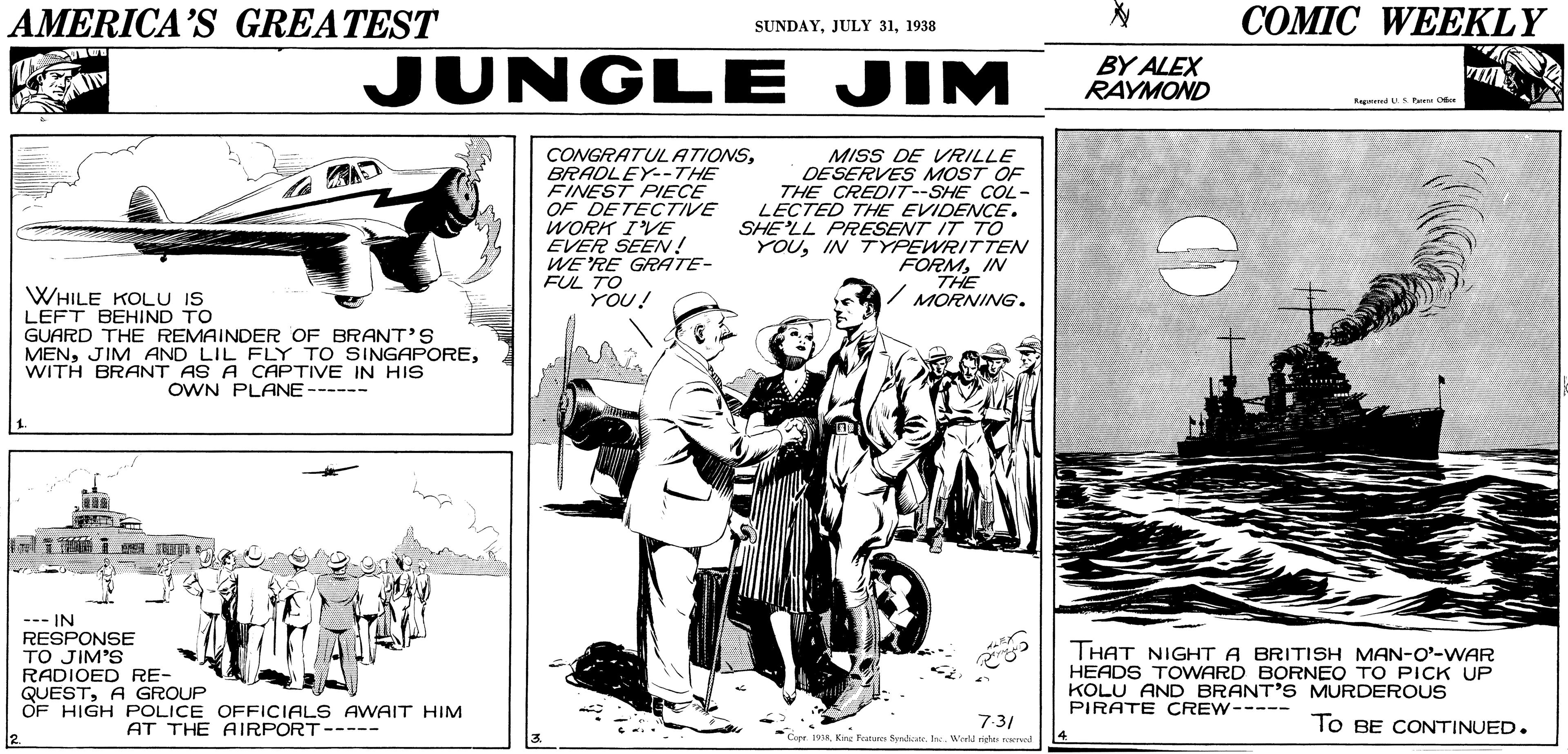 Art OCR: AMERICA'S GREATEST ?OMIC WEEKLY SUNDAY1938 JUNGLE JIM BY ALEX RAYMOND VI CONGRATULATIONSBRADLEY--THE FINEST PIECE OF DETECTIVE WORK IVE EVER SEE! WE'RE GRATE- FUL TO YOU! MISS DE VRILLE DESERVES MOST OF THE CREDIT--SHE COL- LECTED THE EVIDENCE. SHE'LL PRESENT IT TO YOUIN TYPEWRITTEN FORMIN THE MORNING. WHILE KOLU IS LEFT BEHIND TO GUARD THE REMAINDER OF BRANT'S MENWITH BRANT AS A CAPTIVE IN HIS OWN PLANE------ 1 --- IN RESPONSE TO JIM'S RADIOED RE- QUESTA GROUP OF HIGH POLICE OFFICIALS AWAIT HIM THAT NIGHT A BRITISH MAN-O'-WAR HEADS TOWARD BORNEO TO PICK UP KOLU AND BRANT'S MURDEROUS PIRATE CREW----- AT THE AIRPORT----- 7:3/ To BE CONTINUED. Kne Fstar Sndicite. e. Wortd rigta e AMERICA'S GREATEST ?OMIC WEEKLY SUNDAYJULY 311938 JUNGLE JIM BY ALEX RAYMOND VI CONGRATULATIONSBRADLEY--THE FINEST PIECE OF DETECTIVE WORK IVE EVER SEE! WE'RE GRATE- FUL TO YOU! MISS DE VRILLE DESERVES MOST OF THE CREDIT--SHE COL- LECTED THE EVIDENCE. SHE'LL PRESENT IT TO YOUIN TYPEWRITTEN FORMIN THE MORNING. WHILE KOLU IS LEFT BEHIND TO GUARD THE REMAINDER OF BRANT'S MENJIM AND LIL FLY TO SINGAPOREWITH BRANT AS A CAPTIVE IN HIS OWN PLANE------ 1 --- IN RESPONSE TO JIM'S RADIOED RE- QUESTA GROUP OF HIGH POLICE OFFICIALS AWAIT HIM THAT NIGHT A BRITISH MAN-O'-WAR HEADS TOWARD BORNEO TO PICK UP KOLU AND BRANT'S MURDEROUS PIRATE CREW----- AT THE AIRPORT----- 7:3/ To BE CONTINUED. Kne Fstar Sndicite. e. Wortd rigta e