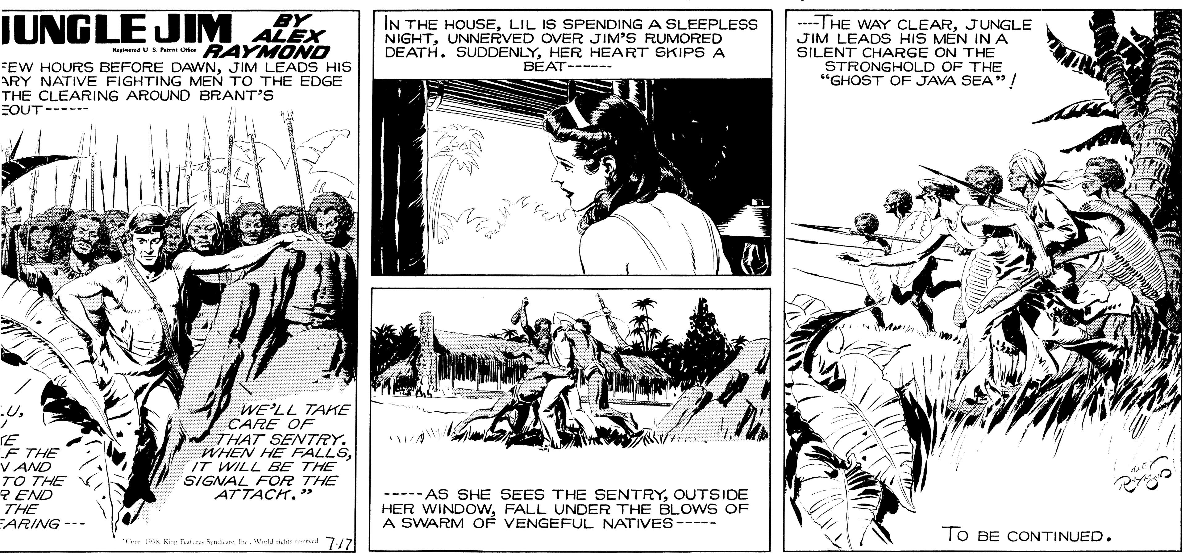 Fictional character OCR: JUNGLE JIM ALEX BY IN THE HOUSELIL IS SPENDING A SLEEPLESS NIGHTUNNERVED OVER JIM'S RUMORED DEATH. SUDDENLYHER HEART SKIPS A BÉAT-----. ----THE WAY CLEARJUNGLE JIM LEADS HIS MÉN INA SILENT CHARGE ON THE AndUS Pm Ote RAYMONO FEW HOURS BEFORE DAWNJIM LEADS HIS ARY NATIVE FIGHTING MEN TO THEEDGE THE CLEARING AROUND BRANT'S EOUT---- STRONGHOLD OF THE "GHOST OF JAVA SEA" ! TE F THE V AND TO THE R END THE ARING-- WE'LL TAKE CARE OF THAT SENTRY. WHEN HE FALLSIT WILL BE THE SIGNAL FOR THE ATTACH. ----- AS SHE SEES THE SENTRYOUTSIDE HER WINDOWFALL UNDER THE BLOWS OF A SWARM OF VENGEFUL NATIVES ----- To BE CONTINUED. TiKe Feu Senhate. h. Wiell nch l 7-/7 JUNGLE JIM ALEX BY IN THE HOUSELIL IS SPENDING A SLEEPLESS NIGHTUNNERVED OVER JIM'S RUMORED DEATH. SUDDENLYHER HEART SKIPS A BÉAT-----. ----THE WAY CLEARJUNGLE JIM LEADS HIS MÉN INA SILENT CHARGE ON THE AndUS Pm Ote RAYMONO FEW HOURS BEFORE DAWNJIM LEADS HIS ARY NATIVE FIGHTING MEN TO THEEDGE THE CLEARING AROUND BRANT'S EOUT---- STRONGHOLD OF THE "GHOST OF JAVA SEA" ! TE F THE V AND TO THE R END THE ARING-- WE'LL TAKE CARE OF THAT SENTRY. WHEN HE FALLSIT WILL BE THE SIGNAL FOR THE ATTACH. ----- AS SHE SEES THE SENTRYOUTSIDE HER WINDOWFALL UNDER THE BLOWS OF A SWARM OF VENGEFUL NATIVES ----- To BE CONTINUED. TiKe Feu Senhate. h. Wiell nch l 7-/7