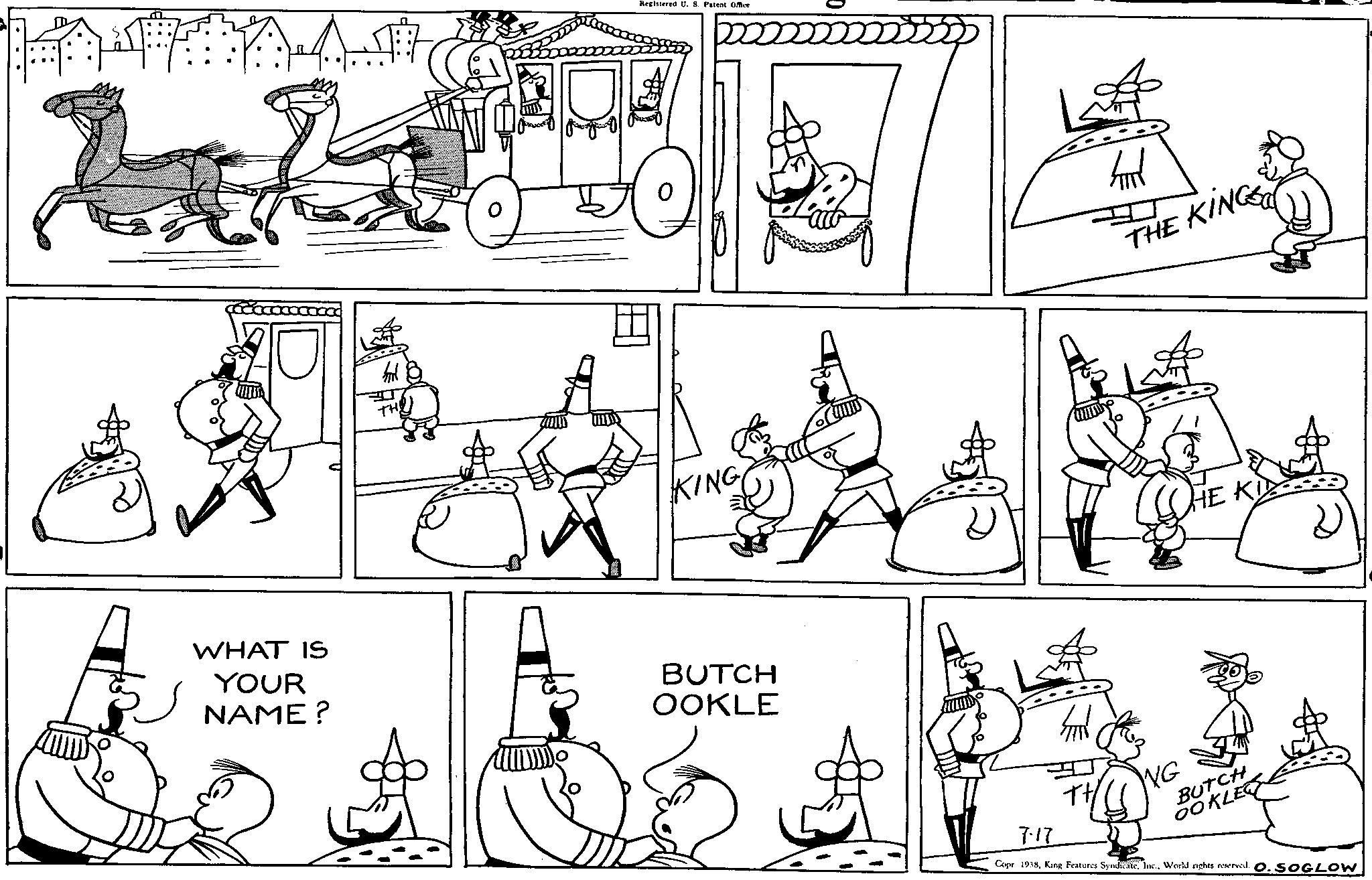 Font OCR: TH Registered U. S. Patent Office KING WHAT IS YOUR NAME? BUTCH OOKLE THE KING HE KID 717 BUTCH OOKLE Copr 1938World rights reserved. O. SOGLOW TH Registered U. S. Patent Office KING WHAT IS YOUR NAME ? BUTCH OOKLE THE KING HE KID 717 BUTCH OOKLE Copr 1938King Features SyndicateWorld rights reserved . O. SOGLOW