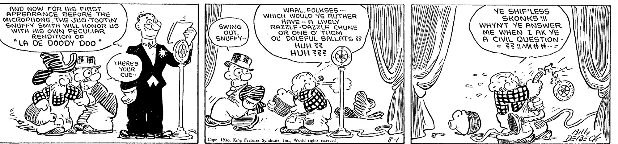 Gesture OCR: AND NOW FOR HIS FIRST APPEARANCE BEFORE THE MICROPHONE THE JUG TOOTIN SNUFFY SMITH WILL HONOR US WITH HIS OWN PECULIAR RENDITION OF "LA DE DOODY DO0" WAALFOLKSES.. WHICH WOULD YE RUTHER HAVE - A LIVELY RAZZLE DAZZLE CHUNE OR ONE O THEM OL DOLEFUL BALLATS ?? HUH 22 HUH ??? YE SHIF'LESS SKONKS ! WHYN'T YE ANSWER ME WHEN I AX YE A CIVIL QUESTION SWING OUTSNUFFY- ?? THERE'S YOUR CUE Billy Copt 1938Weeld rghts reITved AND NOW FOR HIS FIRST APPEARANCE BEFORE THE MICROPHONE THE JUG TOOTIN SNUFFY SMITH WILL HONOR US WITH HIS OWN PECULIAR RENDITION OF "LA DE DOODY DO0" WAALFOLKSES.. WHICH WOULD YE RUTHER HAVE - A LIVELY RAZZLE DAZZLE CHUNE OR ONE O THEM OL DOLEFUL BALLATS ?? HUH 22 HUH ??? YE SHIF'LESS SKONKS ! WHYN'T YE ANSWER ME WHEN I AX YE A CIVIL QUESTION SWING OUTSNUFFY- ? ? THERE'S YOUR CUE Billy Copt 1938Kang Frature SyndicateWeeld rghts reITved