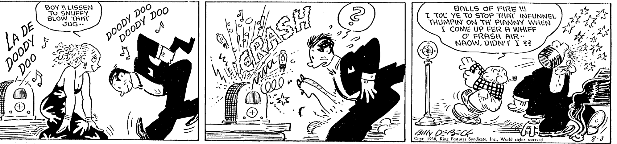 Rectangle OCR: BOY LISSEN TO SNUFFY BLOW THAT JUG- LA DE DOODY DOODY DOO DOODY DOO GRASH BALLS OF FIRE W I TOL YE TO STOP THAT INFUNNEL THUMPIN ON TH PIANNY WHEN I COME UP FER A WHIFF O FRASH AIR NAOWDIDN'T I 3? Baly DEBECA Copr. 1938Woeld righes rcRned BOY LISSEN TO SNUFFY BLOW THAT JUG- LA DE DOODY DOODY DOO DOODY DOO GRASH BALLS OF FIRE W I TOL YE TO STOP THAT INFUNNEL THUMPIN ON TH PIANNY WHEN I COME UP FER A WHIFF O FRASH AIR NAOWDIDN'T I 3? Baly DEBECA Copr. 1938King Features SyndiesteWoeld righes rcRned