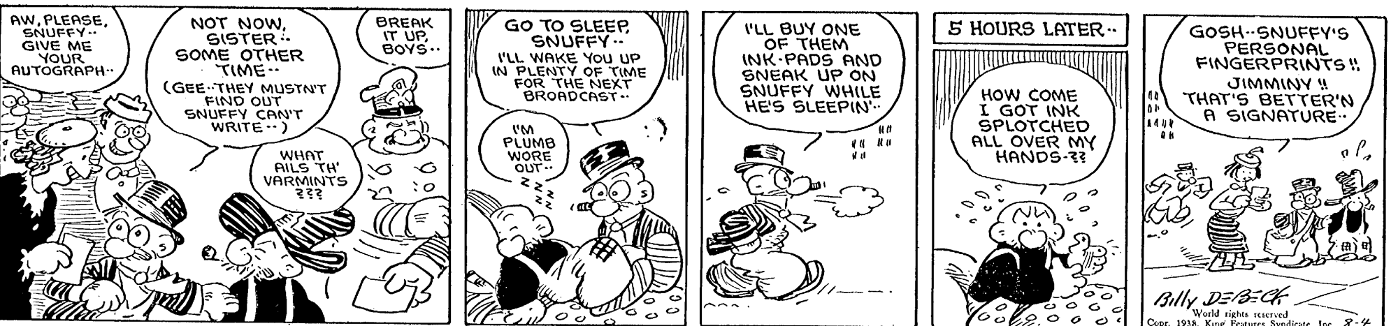 Art OCR: AW?STER - SOME OTHER TIME (GEE THEY MUSTNT FIND OUT SNUFFY CAN'T WRITE.) BREAK IT UP. BOYS.. GO TO SLEEPSNUFFY.. I'LL WAKE You UP IN PLENTY OF TIME FOR THE NEXT BROADCAST.. 5 HOURS LATER-. I'LL BUY ONE OF THEM INK-PADS AND SNEAK UP ON SNUFFY WHILE HE'S SLEEPIN SNUFFY. GIVE ME GOSH-SNUFFY'S PERSONAL FINGERPRINTS! JIMMINY ! THAT'S BETTER'N A SIGNATURE. YOUR AUTOGRAPH-- HOW COME I GOT INK SPLOTCHED ALL OVER MY HANDS- WHAT. AILS TH' VARMINTS PLUMB WORE OUT. Billy DEBECK World rights ICIerved Cuse. 191a. Kine Fetutes Svedicate Inr * 82 AWNOT NOW? STER - SOME OTHER TIME (GEE THEY MUSTNT FIND OUT SNUFFY CAN'T WRITE.) BREAK IT UP. BOYS.. GO TO SLEEPSNUFFY.. I'LL WAKE You UP IN PLENTY OF TIME FOR THE NEXT BROADCAST.. 5 HOURS LATER-. I'LL BUY ONE OF THEM INK-PADS AND SNEAK UP ON SNUFFY WHILE HE'S SLEEPIN SNUFFY. GIVE ME GOSH-SNUFFY'S PERSONAL FINGERPRINTS! JIMMINY ! THAT'S BETTER'N A SIGNATURE. YOUR AUTOGRAPH-- HOW COME I GOT INK SPLOTCHED ALL OVER MY HANDS- WHAT. AILS TH' VARMINTS PLUMB WORE OUT. Billy DEBECK World rights ICIerved Cuse. 191a. Kine Fetutes Svedicate Inr * 82