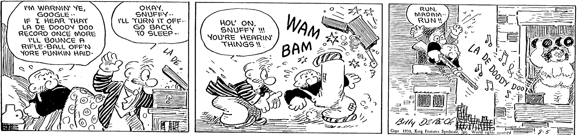 Font OCR: RUNMADAM- RUN ! I'M WARNIN' YEGOOGLE .. IF I HEAR THAT LA DE DOODV DO0 RECORD ONCE MORE I'LL BOUNCE A RIFLE-BALL OFF'N YORE PUNKIN HAID- OKAYSNUFFY. I'LL TURN IT OFF.. GO BACK TO SLEEP -- HOL' ONSNUFFY ! YOU'RE HEARIN' THINGS !! WAM LA DE BAM Doo Billy DEl&CA Copt 1933. King Featuto Syndcate DOODY RUNMADAM- RUN ! I'M WARNIN' YEGOOGLE .. IF I HEAR THAT LA DE DOODV DO0 RECORD ONCE MORE I'LL BOUNCE A RIFLE-BALL OFF'N YORE PUNKIN HAID- OKAYSNUFFY. I'LL TURN IT OFF.. GO BACK TO SLEEP -- HOL' ONSNUFFY ! YOU'RE HEARIN' THINGS !! WAM LA DE BAM Doo Billy DEl&CA Copt 1933. King Featuto Syndcate DOODY