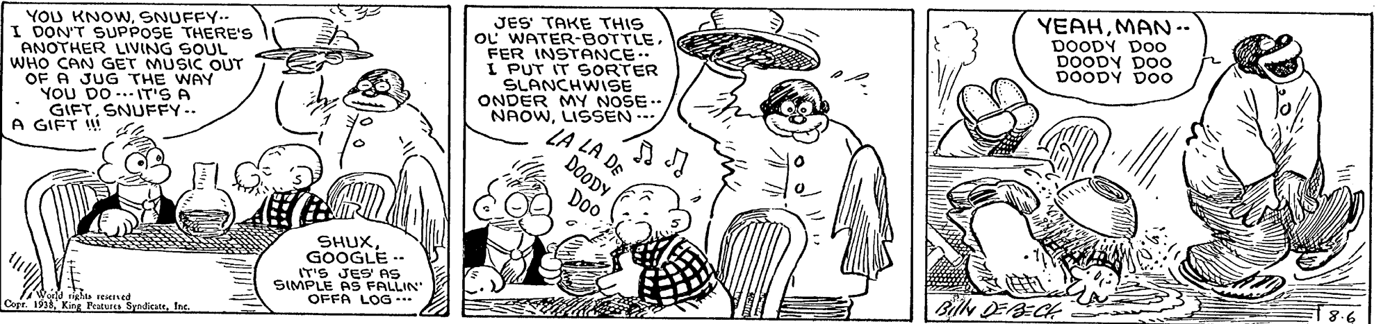 Font OCR: YEAHMAN-- DOODY DOo DOODY DOo DOODY D00 YOU KNOWSNUFFY.. I DON'T SUPPOSE THERE'S ANOTHER LIVING SOUL WHO CAN GET MUSIC OUT OF A JUG THE WAY YOU DO...T'S A GIFTSNUFFY.. A GIFT ! JES TAKE THIS oL WATER-BOTTLEFER INSTANCE. I PUT IT SORTER SLANCHWIiSE ONDER MY NOSE .. NAOWLISSEN LA ZA DE DOODY Doo SHUX GOOGLE -. IT'S JES' AS SIMPLE AS FALLIN OFFA LOG *** rghts reiened Copr. 1998Ing. YEAHMAN-- DOODY DOo DOODY DOo DOODY D00 YOU KNOWSNUFFY.. I DON'T SUPPOSE THERE'S ANOTHER LIVING SOUL WHO CAN GET MUSIC OUT OF A JUG THE WAY YOU DO...T'S A GIFTSNUFFY.. A GIFT ! JES TAKE THIS oL WATER-BOTTLEFER INSTANCE. I PUT IT SORTER SLANCHWIiSE ONDER MY NOSE .. NAOWLISSEN LA ZA DE DOODY Doo SHUX GOOGLE -. IT'S JES' AS SIMPLE AS FALLIN OFFA LOG *** rghts reiened Copr. 1998King Featuss Sraditatt
