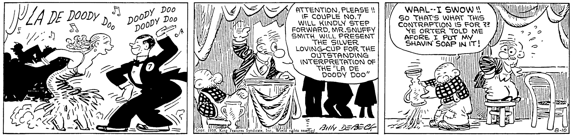 Interaction OCR: DOODY DOo DOODY Doo Doo ATTENTIONPLEASE ! IF COUPLE NO.7 WILL KINDLY STEP FORWARDMR.SNUFFY SMITH WILL PRESENT THE SILVER LOVING-CUP FOR THE OUTSTANDING INTERPRETATION OF THE "LA DE DOODY DOO" WAAL--I SWOW! S0 THAT'S WHAT THIS CONTRAPTIOoN IS FOR ?? YE ORTER TOLD ME AFORE I PUT MY SHAVIN SOAP IN IT! DE DOODY 9-101 DOODY DOo DOODY Doo Doo ATTENTIONPLEASE ! IF COUPLE NO.7 WILL KINDLY STEP FORWARDMR.SNUFFY SMITH WILL PRESENT THE SILVER LOVING-CUP FOR THE OUTSTANDING INTERPRETATION OF THE "LA DE DOODY DOO" WAAL--I SWOW! S0 THAT'S WHAT THIS CONTRAPTIOoN IS FOR ?? YE ORTER TOLD ME AFORE I PUT MY SHAVIN SOAP IN IT! DE DOODY 9-101